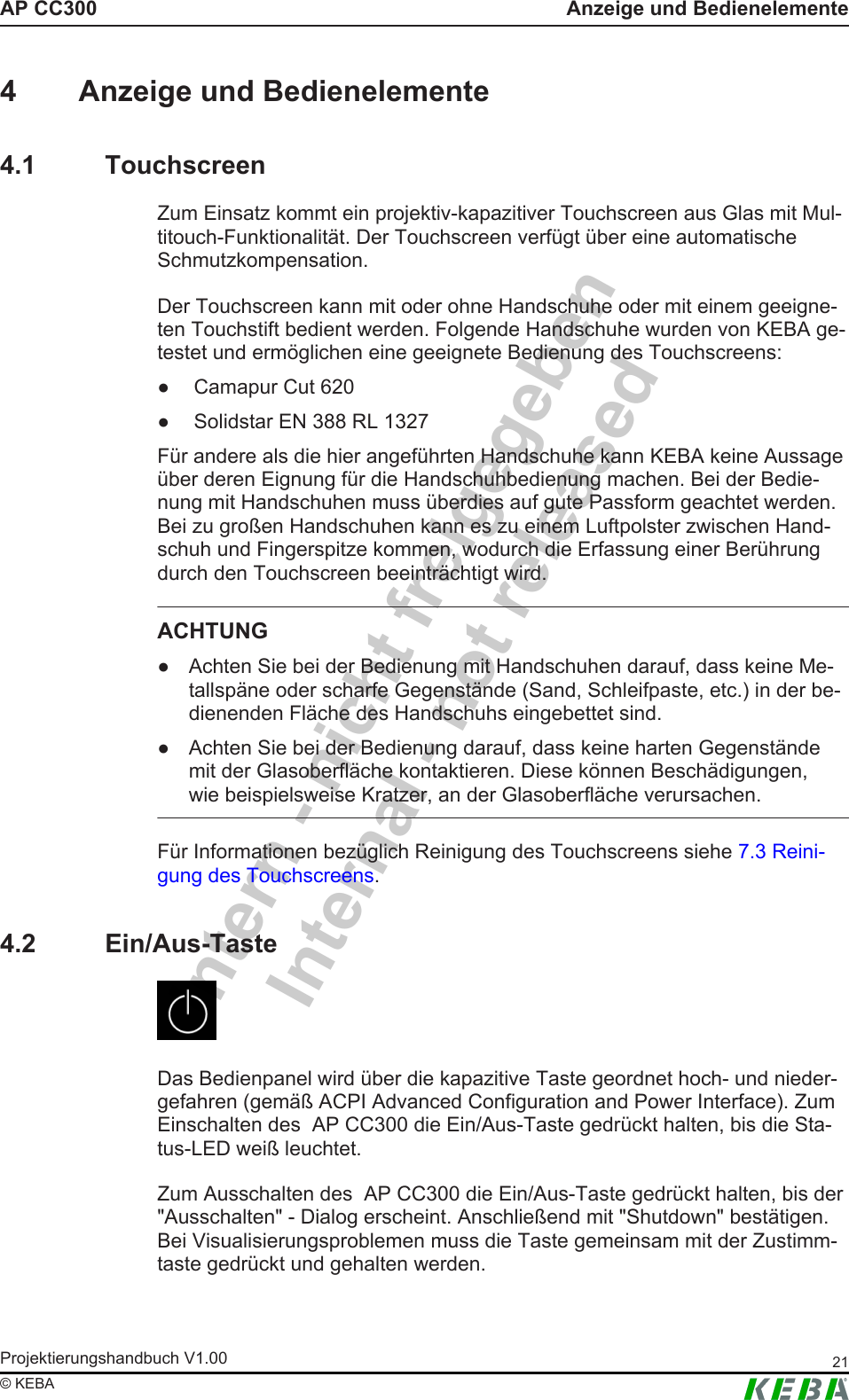 Intern - nicht freigegebenInternal - not releasedAP CC300 Anzeige und BedienelementeProjektierungshandbuch V1.00 21&copy; KEBA4 Anzeige und Bedienelemente4.1 TouchscreenZum Einsatz kommt ein projektiv-kapazitiver Touchscreen aus Glas mit Mul-titouch-Funktionalit&auml;t. Der Touchscreen verf&uuml;gt &uuml;ber eine automatischeSchmutzkompensation.Der Touchscreen kann mit oder ohne Handschuhe oder mit einem geeigne-ten Touchstift bedient werden. Folgende Handschuhe wurden von KEBA ge-testet und erm&ouml;glichen eine geeignete Bedienung des Touchscreens:● Camapur Cut 620● Solidstar EN 388 RL 1327F&uuml;r andere als die hier angef&uuml;hrten Handschuhe kann KEBA keine Aussage&uuml;ber deren Eignung f&uuml;r die Handschuhbedienung machen. Bei der Bedie-nung mit Handschuhen muss &uuml;berdies auf gute Passform geachtet werden.Bei zu gro&szlig;en Handschuhen kann es zu einem Luftpolster zwischen Hand-schuh und Fingerspitze kommen, wodurch die Erfassung einer Ber&uuml;hrungdurch den Touchscreen beeintr&auml;chtigt wird.ACHTUNG● Achten Sie bei der Bedienung mit Handschuhen darauf, dass keine Me-tallsp&auml;ne oder scharfe Gegenst&auml;nde (Sand, Schleifpaste, etc.) in der be-dienenden Fl&auml;che des Handschuhs eingebettet sind.● Achten Sie bei der Bedienung darauf, dass keine harten Gegenst&auml;ndemit der Glasoberfl&auml;che kontaktieren. Diese k&ouml;nnen Besch&auml;digungen,wie beispielsweise Kratzer, an der Glasoberfl&auml;che verursachen.F&uuml;r Informationen bez&uuml;glich Reinigung des Touchscreens siehe 7.3 Reini-gung des Touchscreens.4.2 Ein/Aus-TasteDas Bedienpanel wird &uuml;ber die kapazitive Taste geordnet hoch- und nieder-gefahren (gem&auml;&szlig; ACPI Advanced Configuration and Power Interface). ZumEinschalten des  AP CC300 die Ein/Aus-Taste gedr&uuml;ckt halten, bis die Sta-tus-LED wei&szlig; leuchtet.Zum Ausschalten des  AP CC300 die Ein/Aus-Taste gedr&uuml;ckt halten, bis der"Ausschalten" - Dialog erscheint. Anschlie&szlig;end mit "Shutdown" best&auml;tigen.Bei Visualisierungsproblemen muss die Taste gemeinsam mit der Zustimm-taste gedr&uuml;ckt und gehalten werden.