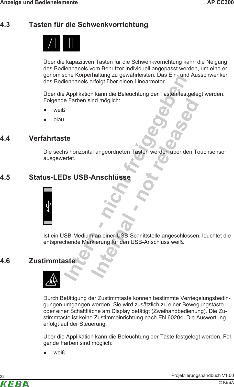 Intern - nicht freigegebenInternal - not releasedAP CC300Anzeige und BedienelementeProjektierungshandbuch V1.0022&copy; KEBA4.3 Tasten f&uuml;r die Schwenkvorrichtung&Uuml;ber die kapazitiven Tasten f&uuml;r die Schwenkvorrichtung kann die Neigungdes Bedienpanels vom Benutzer individuell angepasst werden, um eine er-gonomische K&ouml;rperhaltung zu gew&auml;hrleisten. Das Ein- und Ausschwenkendes Bedienpanels erfolgt &uuml;ber einen Linearmotor.&Uuml;ber die Applikation kann die Beleuchtung der Tasten festgelegt werden.Folgende Farben sind m&ouml;glich:● wei&szlig;● blau4.4 VerfahrtasteDie sechs horizontal angeordneten Tasten werden &uuml;ber den Touchsensorausgewertet.4.5 Status-LEDs USB-Anschl&uuml;sseIst ein USB-Medium an einer USB-Schnittstelle angeschlossen, leuchtet dieentsprechende Markierung f&uuml;r den USB-Anschluss wei&szlig;.4.6 ZustimmtasteDurch Bet&auml;tigung der Zustimmtaste k&ouml;nnen bestimmte Verriegelungsbedin-gungen umgangen werden. Sie wird zus&auml;tzlich zu einer Bewegungstasteoder einer Schaltfl&auml;che am Display bet&auml;tigt (Zweihandbedienung). Die Zu-stimmtaste ist keine Zustimmeinrichtung nach EN 60204. Die Auswertungerfolgt auf der Steuerung.&Uuml;ber die Applikation kann die Beleuchtung der Taste festgelegt werden. Fol-gende Farben sind m&ouml;glich:● wei&szlig;