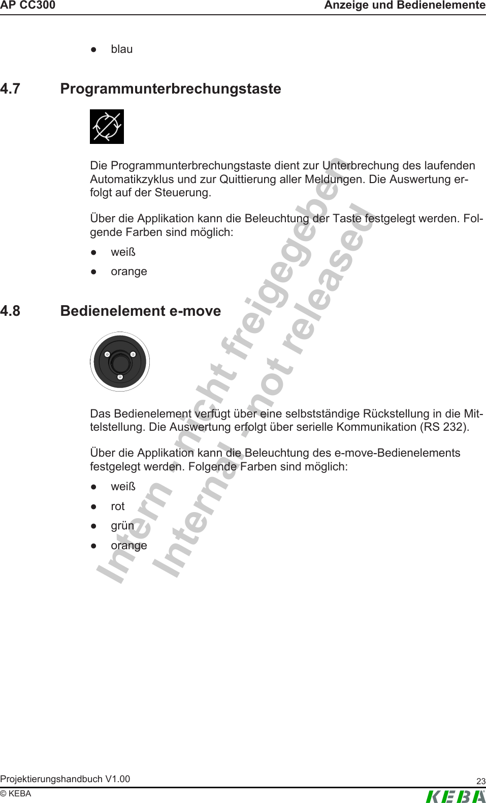 Intern - nicht freigegebenInternal - not releasedAP CC300 Anzeige und BedienelementeProjektierungshandbuch V1.00 23&copy; KEBA● blau4.7 ProgrammunterbrechungstasteDie Programmunterbrechungstaste dient zur Unterbrechung des laufendenAutomatikzyklus und zur Quittierung aller Meldungen. Die Auswertung er-folgt auf der Steuerung.&Uuml;ber die Applikation kann die Beleuchtung der Taste festgelegt werden. Fol-gende Farben sind m&ouml;glich:● wei&szlig;● orange4.8 Bedienelement e-moveDas Bedienelement verf&uuml;gt &uuml;ber eine selbstst&auml;ndige R&uuml;ckstellung in die Mit-telstellung. Die Auswertung erfolgt &uuml;ber serielle Kommunikation (RS 232).&Uuml;ber die Applikation kann die Beleuchtung des e-move-Bedienelementsfestgelegt werden. Folgende Farben sind m&ouml;glich:● wei&szlig;● rot● gr&uuml;n● orange