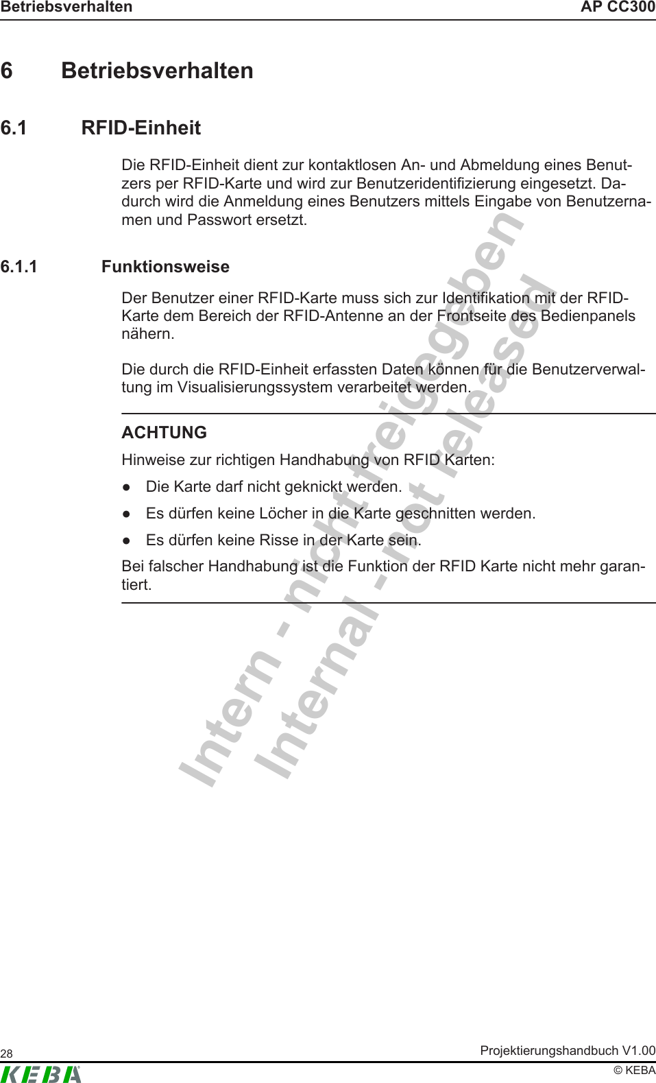 Intern - nicht freigegebenInternal - not releasedAP CC300BetriebsverhaltenProjektierungshandbuch V1.0028&copy; KEBA6 Betriebsverhalten6.1 RFID-EinheitDie RFID-Einheit dient zur kontaktlosen An- und Abmeldung eines Benut-zers per RFID-Karte und wird zur Benutzeridentifizierung eingesetzt. Da-durch wird die Anmeldung eines Benutzers mittels Eingabe von Benutzerna-men und Passwort ersetzt.6.1.1 FunktionsweiseDer Benutzer einer RFID-Karte muss sich zur Identifikation mit der RFID-Karte dem Bereich der RFID-Antenne an der Frontseite des Bedienpanelsn&auml;hern.Die durch die RFID-Einheit erfassten Daten k&ouml;nnen f&uuml;r die Benutzerverwal-tung im Visualisierungssystem verarbeitet werden.ACHTUNGHinweise zur richtigen Handhabung von RFID Karten:● Die Karte darf nicht geknickt werden.● Es d&uuml;rfen keine L&ouml;cher in die Karte geschnitten werden.● Es d&uuml;rfen keine Risse in der Karte sein.Bei falscher Handhabung ist die Funktion der RFID Karte nicht mehr garan-tiert.