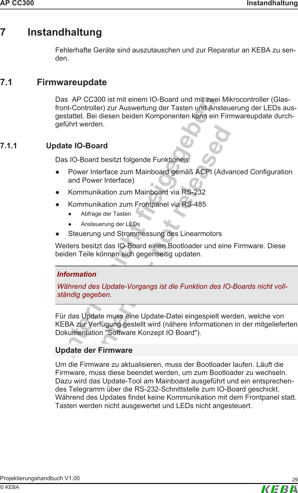 Intern - nicht freigegebenInternal - not releasedAP CC300 InstandhaltungProjektierungshandbuch V1.00 29&copy; KEBA7 InstandhaltungFehlerhafte Ger&auml;te sind auszutauschen und zur Reparatur an KEBA zu sen-den.7.1 FirmwareupdateDas  AP CC300 ist mit einem IO-Board und mit zwei Mikrocontroller (Glas-front-Controller) zur Auswertung der Tasten und Ansteuerung der LEDs aus-gestattet. Bei diesen beiden Komponenten kann ein Firmwareupdate durch-gef&uuml;hrt werden.7.1.1 Update IO-BoardDas IO-Board besitzt folgende Funktionen:● Power Interface zum Mainboard gem&auml;&szlig; ACPI (Advanced Configurationand Power Interface)● Kommunikation zum Mainboard via RS-232● Kommunikation zum Frontpanel via RS-485● Abfrage der Tasten● Ansteuerung der LEDs● Steuerung und Strommessung des LinearmotorsWeiters besitzt das IO-Board einen Bootloader und eine Firmware. Diesebeiden Teile k&ouml;nnen sich gegenseitig updaten.InformationW&auml;hrend des Update-Vorgangs ist die Funktion des IO-Boards nicht voll-st&auml;ndig gegeben.F&uuml;r das Update muss eine Update-Datei eingespielt werden, welche vonKEBA zur Verf&uuml;gung gestellt wird (n&auml;here Informationen in der mitgeliefertenDokumentation "Software Konzept IO Board").Update der FirmwareUm die Firmware zu aktualisieren, muss der Bootloader laufen. L&auml;uft dieFirmware, muss diese beendet werden, um zum Bootloader zu wechseln.Dazu wird das Update-Tool am Mainboard ausgef&uuml;hrt und ein entsprechen-des Telegramm &uuml;ber die RS-232-Schnittstelle zum IO-Board geschickt.W&auml;hrend des Updates findet keine Kommunikation mit dem Frontpanel statt.Tasten werden nicht ausgewertet und LEDs nicht angesteuert.