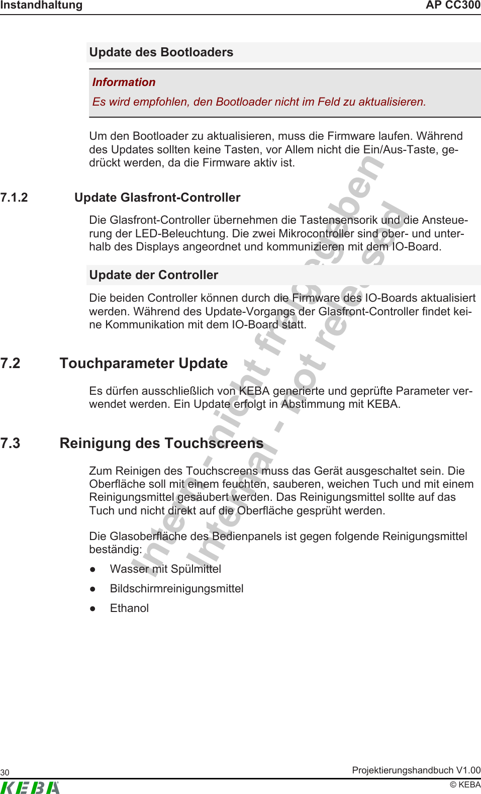 Intern - nicht freigegebenInternal - not releasedAP CC300InstandhaltungProjektierungshandbuch V1.0030&copy; KEBAUpdate des BootloadersInformationEs wird empfohlen, den Bootloader nicht im Feld zu aktualisieren.Um den Bootloader zu aktualisieren, muss die Firmware laufen. W&auml;hrenddes Updates sollten keine Tasten, vor Allem nicht die Ein/Aus-Taste, ge-dr&uuml;ckt werden, da die Firmware aktiv ist.7.1.2 Update Glasfront-ControllerDie Glasfront-Controller &uuml;bernehmen die Tastensensorik und die Ansteue-rung der LED-Beleuchtung. Die zwei Mikrocontroller sind ober- und unter-halb des Displays angeordnet und kommunizieren mit dem IO-Board.Update der ControllerDie beiden Controller k&ouml;nnen durch die Firmware des IO-Boards aktualisiertwerden. W&auml;hrend des Update-Vorgangs der Glasfront-Controller findet kei-ne Kommunikation mit dem IO-Board statt.7.2 Touchparameter UpdateEs d&uuml;rfen ausschlie&szlig;lich von KEBA generierte und gepr&uuml;fte Parameter ver-wendet werden. Ein Update erfolgt in Abstimmung mit KEBA.7.3 Reinigung des TouchscreensZum Reinigen des Touchscreens muss das Ger&auml;t ausgeschaltet sein. DieOberfl&auml;che soll mit einem feuchten, sauberen, weichen Tuch und mit einemReinigungsmittel ges&auml;ubert werden. Das Reinigungsmittel sollte auf dasTuch und nicht direkt auf die Oberfl&auml;che gespr&uuml;ht werden.Die Glasoberfl&auml;che des Bedienpanels ist gegen folgende Reinigungsmittelbest&auml;ndig:● Wasser mit Sp&uuml;lmittel● Bildschirmreinigungsmittel● Ethanol