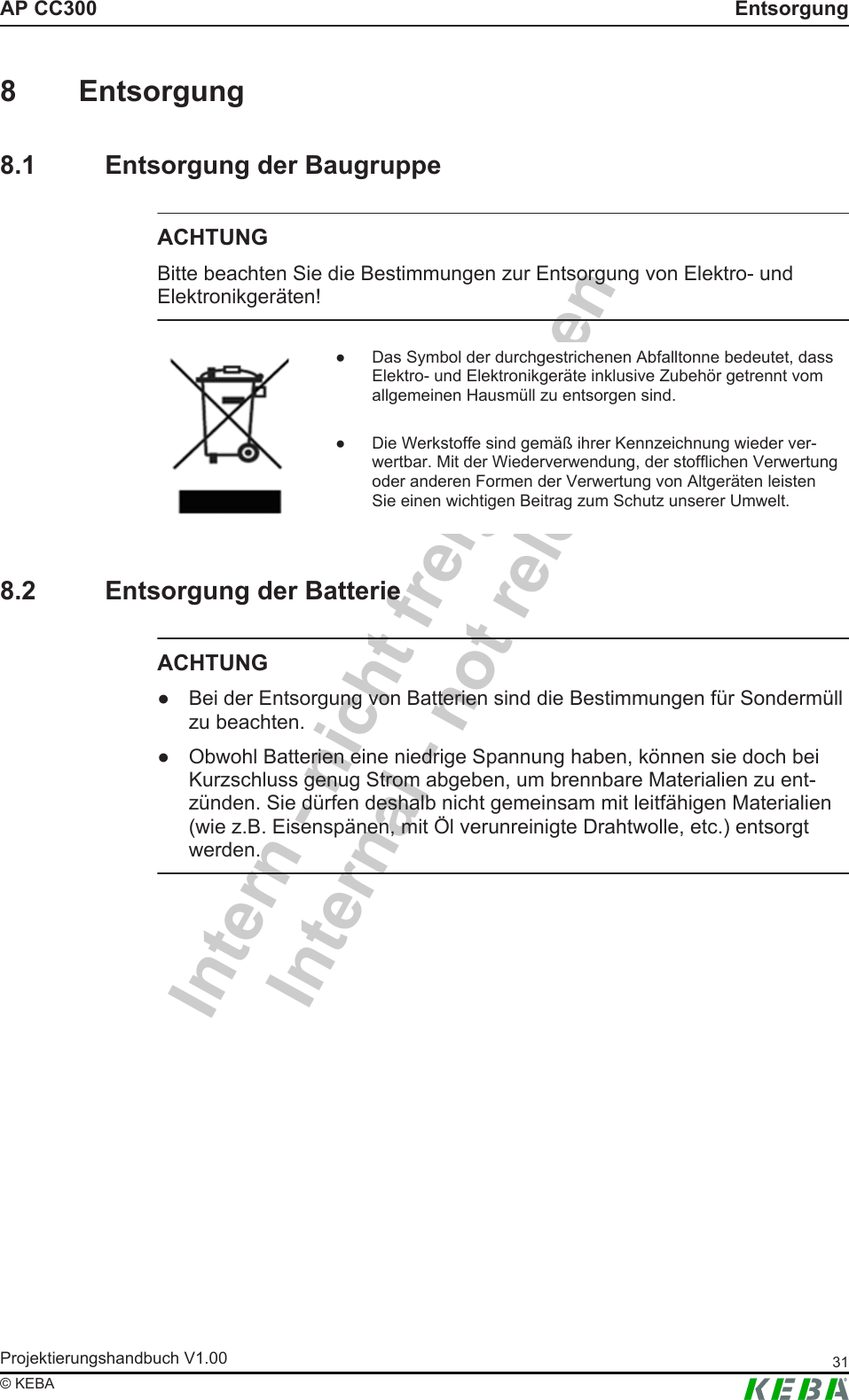 Intern - nicht freigegebenInternal - not releasedAP CC300 EntsorgungProjektierungshandbuch V1.00 31&copy; KEBA8 Entsorgung8.1 Entsorgung der BaugruppeACHTUNGBitte beachten Sie die Bestimmungen zur Entsorgung von Elektro- undElektronikger&auml;ten!● Das Symbol der durchgestrichenen Abfalltonne bedeutet, dassElektro- und Elektronikger&auml;te inklusive Zubeh&ouml;r getrennt vomallgemeinen Hausm&uuml;ll zu entsorgen sind.● Die Werkstoffe sind gem&auml;&szlig; ihrer Kennzeichnung wieder ver-wertbar. Mit der Wiederverwendung, der stofflichen Verwertungoder anderen Formen der Verwertung von Altger&auml;ten leistenSie einen wichtigen Beitrag zum Schutz unserer Umwelt.8.2 Entsorgung der BatterieACHTUNG● Bei der Entsorgung von Batterien sind die Bestimmungen f&uuml;r Sonderm&uuml;llzu beachten.● Obwohl Batterien eine niedrige Spannung haben, k&ouml;nnen sie doch beiKurzschluss genug Strom abgeben, um brennbare Materialien zu ent-z&uuml;nden. Sie d&uuml;rfen deshalb nicht gemeinsam mit leitf&auml;higen Materialien(wie z.B. Eisensp&auml;nen, mit &Ouml;l verunreinigte Drahtwolle, etc.) entsorgtwerden.