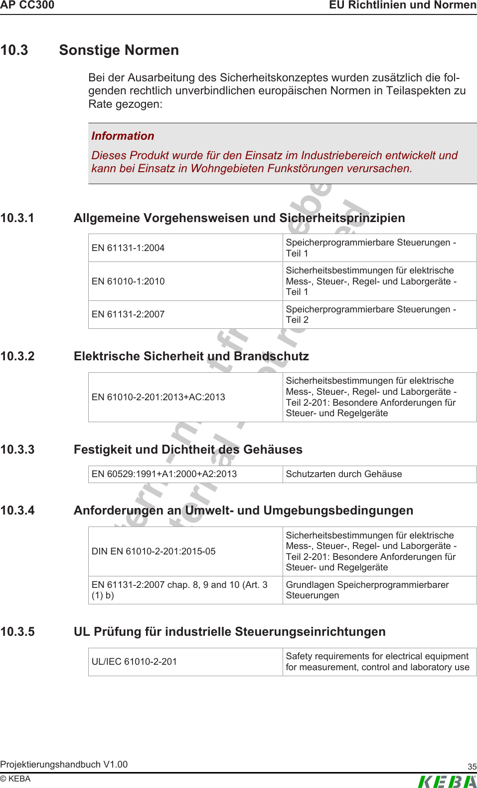Intern - nicht freigegebenInternal - not releasedAP CC300 EU Richtlinien und NormenProjektierungshandbuch V1.00 35&copy; KEBA10.3 Sonstige NormenBei der Ausarbeitung des Sicherheitskonzeptes wurden zus&auml;tzlich die fol-genden rechtlich unverbindlichen europ&auml;ischen Normen in Teilaspekten zuRate gezogen:InformationDieses Produkt wurde f&uuml;r den Einsatz im Industriebereich entwickelt undkann bei Einsatz in Wohngebieten Funkst&ouml;rungen verursachen.10.3.1 Allgemeine Vorgehensweisen und SicherheitsprinzipienEN 61131-1:2004 Speicherprogrammierbare Steuerungen -Teil 1EN 61010-1:2010Sicherheitsbestimmungen f&uuml;r elektrischeMess-, Steuer-, Regel- und Laborger&auml;te -Teil 1EN 61131-2:2007 Speicherprogrammierbare Steuerungen -Teil 210.3.2 Elektrische Sicherheit und BrandschutzEN 61010-2-201:2013+AC:2013Sicherheitsbestimmungen f&uuml;r elektrischeMess-, Steuer-, Regel- und Laborger&auml;te -Teil 2-201: Besondere Anforderungen f&uuml;rSteuer- und Regelger&auml;te10.3.3 Festigkeit und Dichtheit des Geh&auml;usesEN 60529:1991+A1:2000+A2:2013 Schutzarten durch Geh&auml;use10.3.4 Anforderungen an Umwelt- und UmgebungsbedingungenDIN EN 61010-2-201:2015-05Sicherheitsbestimmungen f&uuml;r elektrischeMess-, Steuer-, Regel- und Laborger&auml;te -Teil 2-201: Besondere Anforderungen f&uuml;rSteuer- und Regelger&auml;teEN 61131-2:2007 chap. 8, 9 and 10 (Art. 3(1) b)Grundlagen SpeicherprogrammierbarerSteuerungen10.3.5 UL Pr&uuml;fung f&uuml;r industrielle SteuerungseinrichtungenUL/IEC 61010-2-201 Safety requirements for electrical equipmentfor measurement, control and laboratory use