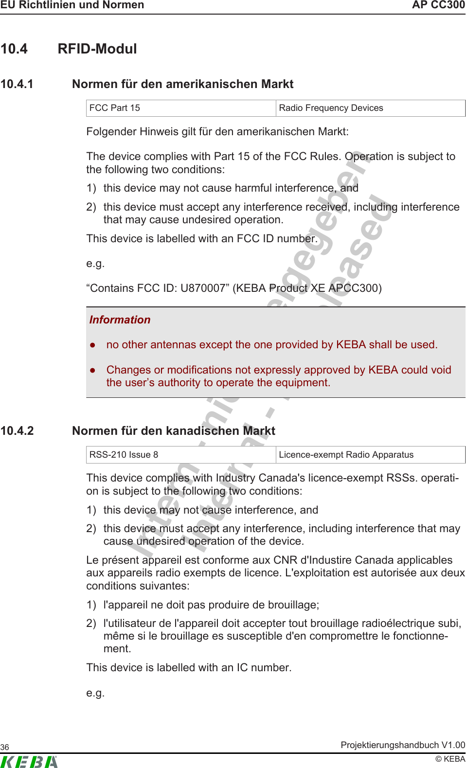 Intern - nicht freigegebenInternal - not releasedAP CC300EU Richtlinien und NormenProjektierungshandbuch V1.0036&copy; KEBA10.4 RFID-Modul10.4.1 Normen f&uuml;r den amerikanischen MarktFCC Part 15 Radio Frequency DevicesFolgender Hinweis gilt f&uuml;r den amerikanischen Markt:The device complies with Part 15 of the FCC Rules. Operation is subject tothe following two conditions:1) this device may not cause harmful interference, and2) this device must accept any interference received, including interferencethat may cause undesired operation.This device is labelled with an FCC ID number.e.g.&ldquo;Contains FCC ID: U870007&rdquo; (KEBA Product XE APCC300)Information● no other antennas except the one provided by KEBA shall be used.● Changes or modifications not expressly approved by KEBA could voidthe user&rsquo;s authority to operate the equipment.10.4.2 Normen f&uuml;r den kanadischen MarktRSS-210 Issue 8 Licence-exempt Radio ApparatusThis device complies with Industry Canada's licence-exempt RSSs. operati-on is subject to the following two conditions:1) this device may not cause interference, and2) this device must accept any interference, including interference that maycause undesired operation of the device.Le pr&eacute;sent appareil est conforme aux CNR d'Industire Canada applicablesaux appareils radio exempts de licence. L'exploitation est autoris&eacute;e aux deuxconditions suivantes:1) l'appareil ne doit pas produire de brouillage;2) l'utilisateur de l'appareil doit accepter tout brouillage radio&eacute;lectrique subi,m&ecirc;me si le brouillage es susceptible d'en compromettre le fonctionne-ment.This device is labelled with an IC number.e.g.
