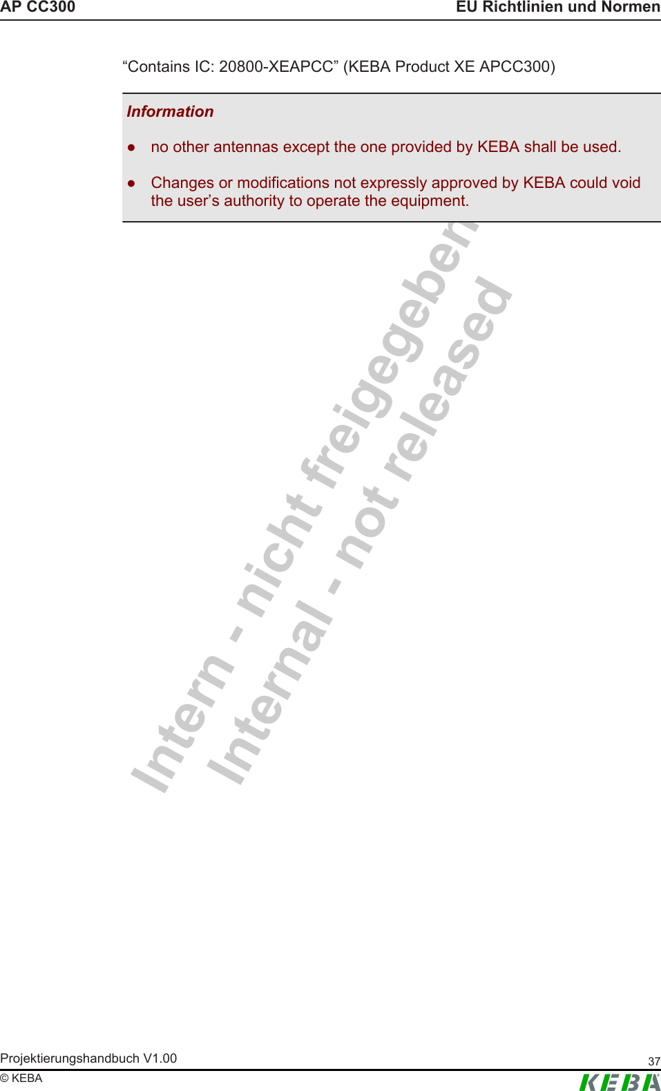 Intern - nicht freigegebenInternal - not releasedAP CC300 EU Richtlinien und NormenProjektierungshandbuch V1.00 37&copy; KEBA&ldquo;Contains IC: 20800-XEAPCC&rdquo; (KEBA Product XE APCC300)Information● no other antennas except the one provided by KEBA shall be used.● Changes or modifications not expressly approved by KEBA could voidthe user&rsquo;s authority to operate the equipment.