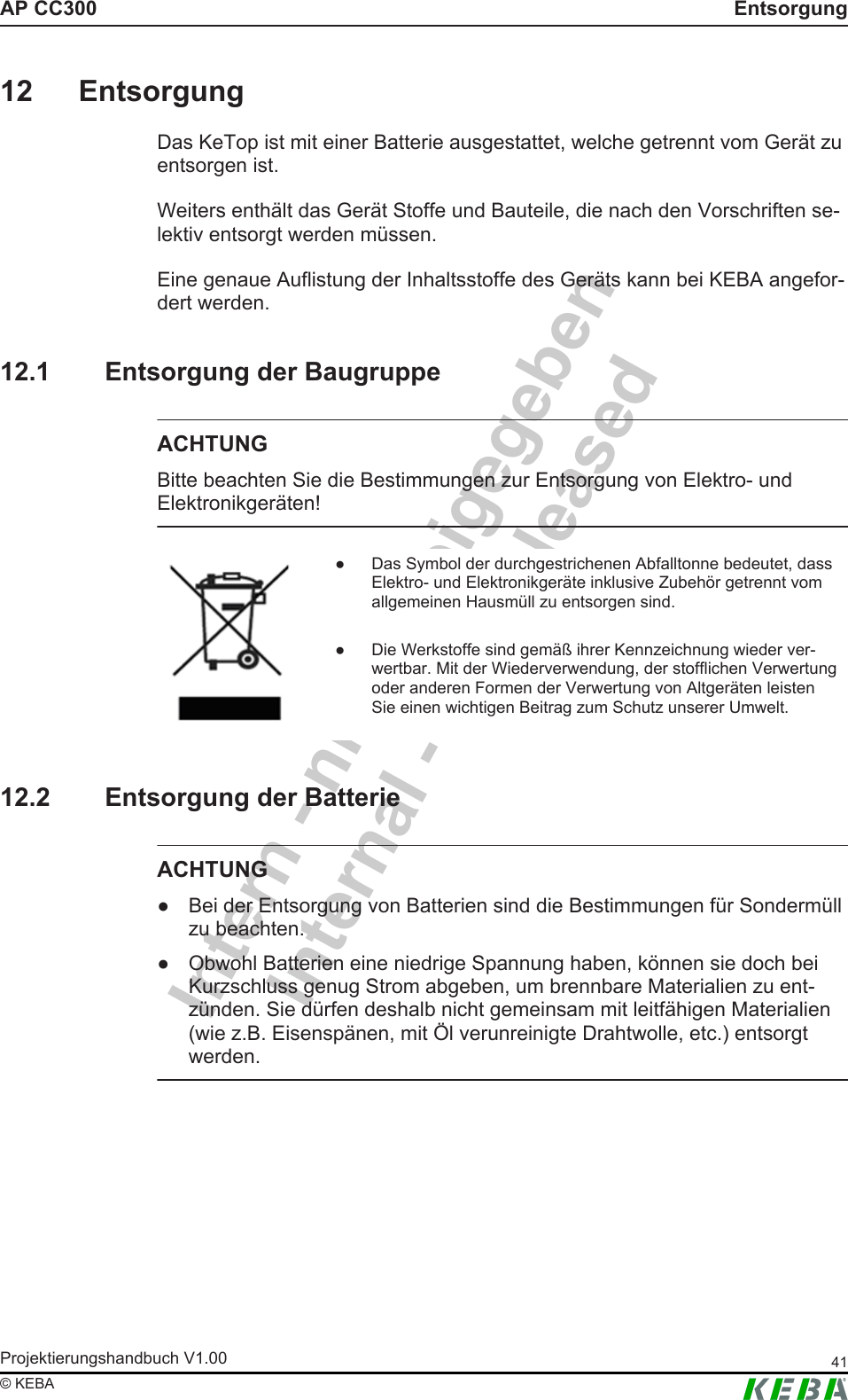 Intern - nicht freigegebenInternal - not releasedAP CC300 EntsorgungProjektierungshandbuch V1.00 41&copy; KEBA12 EntsorgungDas KeTop ist mit einer Batterie ausgestattet, welche getrennt vom Ger&auml;t zuentsorgen ist.Weiters enth&auml;lt das Ger&auml;t Stoffe und Bauteile, die nach den Vorschriften se-lektiv entsorgt werden m&uuml;ssen.Eine genaue Auflistung der Inhaltsstoffe des Ger&auml;ts kann bei KEBA angefor-dert werden.12.1 Entsorgung der BaugruppeACHTUNGBitte beachten Sie die Bestimmungen zur Entsorgung von Elektro- undElektronikger&auml;ten!● Das Symbol der durchgestrichenen Abfalltonne bedeutet, dassElektro- und Elektronikger&auml;te inklusive Zubeh&ouml;r getrennt vomallgemeinen Hausm&uuml;ll zu entsorgen sind.● Die Werkstoffe sind gem&auml;&szlig; ihrer Kennzeichnung wieder ver-wertbar. Mit der Wiederverwendung, der stofflichen Verwertungoder anderen Formen der Verwertung von Altger&auml;ten leistenSie einen wichtigen Beitrag zum Schutz unserer Umwelt.12.2 Entsorgung der BatterieACHTUNG● Bei der Entsorgung von Batterien sind die Bestimmungen f&uuml;r Sonderm&uuml;llzu beachten.● Obwohl Batterien eine niedrige Spannung haben, k&ouml;nnen sie doch beiKurzschluss genug Strom abgeben, um brennbare Materialien zu ent-z&uuml;nden. Sie d&uuml;rfen deshalb nicht gemeinsam mit leitf&auml;higen Materialien(wie z.B. Eisensp&auml;nen, mit &Ouml;l verunreinigte Drahtwolle, etc.) entsorgtwerden.