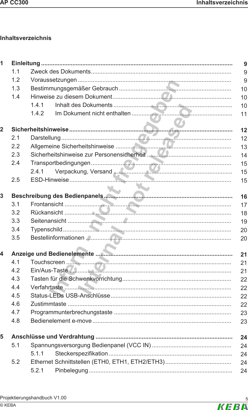 Intern - nicht freigegebenInternal - not releasedAP CC300 InhaltsverzeichnisProjektierungshandbuch V1.00 5&copy; KEBAInhaltsverzeichnis1 Einleitung .................................................................................................................... 91.1 Zweck des Dokuments..................................................................................... 91.2 Voraussetzungen ............................................................................................. 91.3 Bestimmungsgem&auml;&szlig;er Gebrauch .................................................................... 101.4 Hinweise zu diesem Dokument........................................................................ 101.4.1 Inhalt des Dokuments ........................................................................ 101.4.2 Im Dokument nicht enthalten ............................................................. 112 Sicherheitshinweise................................................................................................... 122.1 Darstellung....................................................................................................... 122.2 Allgemeine Sicherheitshinweise ...................................................................... 132.3 Sicherheitshinweise zur Personensicherheit ................................................... 142.4 Transportbedingungen..................................................................................... 152.4.1 Verpackung, Versand ........................................................................ 152.5 ESD-Hinweise.................................................................................................. 153 Beschreibung des Bedienpanels.............................................................................. 163.1 Frontansicht ..................................................................................................... 173.2 R&uuml;ckansicht ..................................................................................................... 183.3 Seitenansicht ................................................................................................... 193.4 Typenschild...................................................................................................... 203.5 Bestellinformationen ........................................................................................ 204 Anzeige und Bedienelemente ................................................................................... 214.1 Touchscreen .................................................................................................... 214.2 Ein/Aus-Taste .................................................................................................. 214.3 Tasten f&uuml;r die Schwenkvorrichtung.................................................................. 224.4 Verfahrtaste ..................................................................................................... 224.5 Status-LEDs USB-Anschl&uuml;sse......................................................................... 224.6 Zustimmtaste ................................................................................................... 224.7 Programmunterbrechungstaste ....................................................................... 234.8 Bedienelement e-move .................................................................................... 235 Anschl&uuml;sse und Verdrahtung ................................................................................... 245.1 Spannungsversorgung Bedienpanel (VCC IN) ................................................ 245.1.1 Steckerspezifikation........................................................................... 245.2 Ethernet Schnittstellen (ETH0, ETH1, ETH2/ETH3)........................................ 245.2.1 Pinbelegung....................................................................................... 24