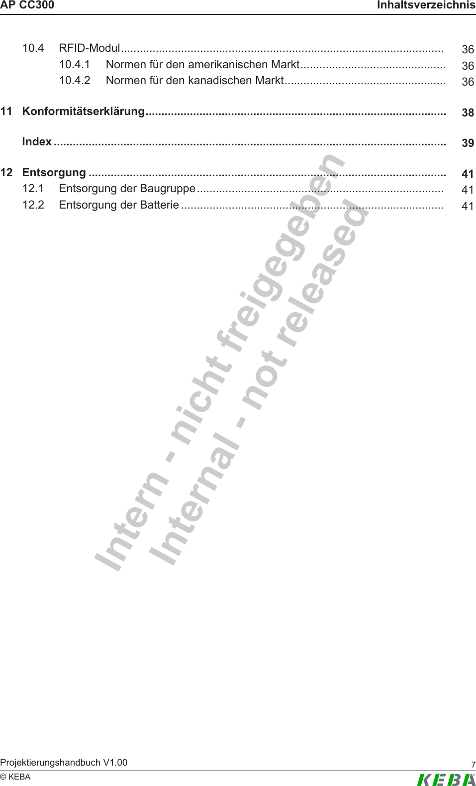 Intern - nicht freigegebenInternal - not releasedAP CC300 InhaltsverzeichnisProjektierungshandbuch V1.00 7&copy; KEBA10.4 RFID-Modul...................................................................................................... 3610.4.1 Normen f&uuml;r den amerikanischen Markt.............................................. 3610.4.2 Normen f&uuml;r den kanadischen Markt................................................... 3611 Konformit&auml;tserkl&auml;rung............................................................................................... 38Index ............................................................................................................................ 3912 Entsorgung ................................................................................................................. 4112.1 Entsorgung der Baugruppe.............................................................................. 4112.2 Entsorgung der Batterie ................................................................................... 41