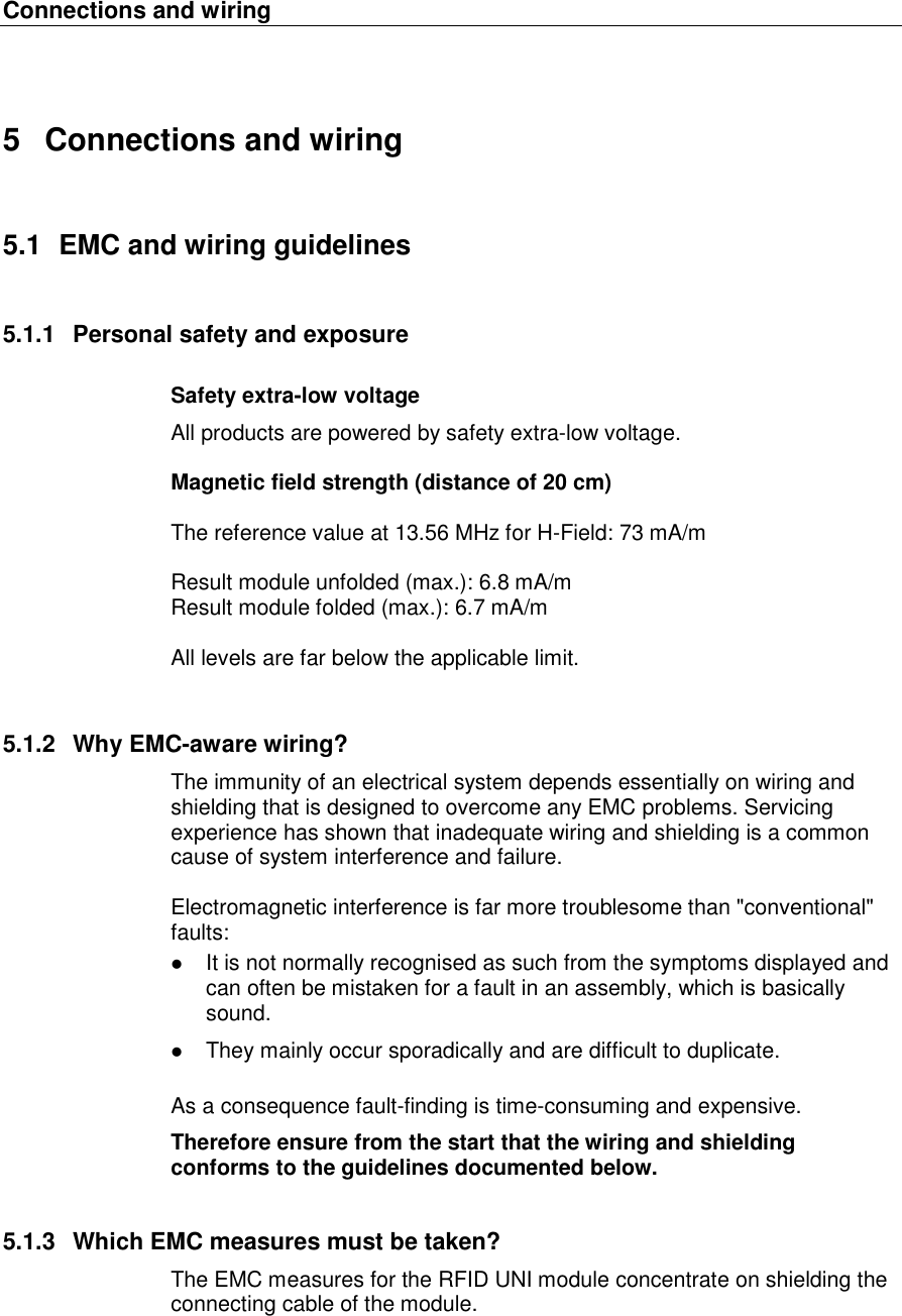 Connections and wiring   5  Connections and wiring 5.1  EMC and wiring guidelines 5.1.1  Personal safety and exposure Safety extra-low voltage All products are powered by safety extra-low voltage.   Magnetic field strength (distance of 20 cm)  The reference value at 13.56 MHz for H-Field: 73 mA/m  Result module unfolded (max.): 6.8 mA/m Result module folded (max.): 6.7 mA/m  All levels are far below the applicable limit.  5.1.2  Why EMC-aware wiring? The immunity of an electrical system depends essentially on wiring and shielding that is designed to overcome any EMC problems. Servicing experience has shown that inadequate wiring and shielding is a common cause of system interference and failure.  Electromagnetic interference is far more troublesome than "conventional" faults:   It is not normally recognised as such from the symptoms displayed and can often be mistaken for a fault in an assembly, which is basically sound.   They mainly occur sporadically and are difficult to duplicate.  As a consequence fault-finding is time-consuming and expensive.  Therefore ensure from the start that the wiring and shielding conforms to the guidelines documented below. 5.1.3  Which EMC measures must be taken? The EMC measures for the RFID UNI module concentrate on shielding the connecting cable of the module. 