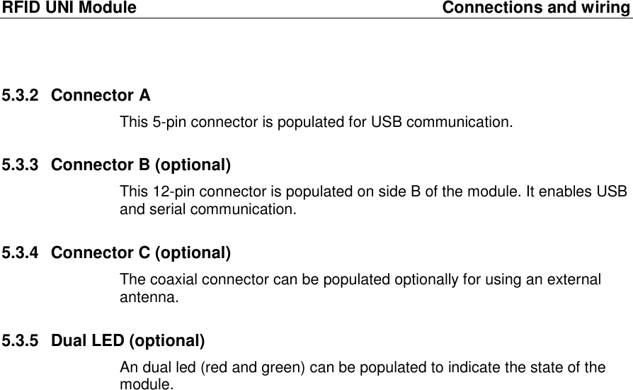 RFID UNI Module  Connections and wiring 5.3.2  Connector A This 5-pin connector is populated for USB communication. 5.3.3  Connector B (optional) This 12-pin connector is populated on side B of the module. It enables USB and serial communication. 5.3.4  Connector C (optional) The coaxial connector can be populated optionally for using an external antenna. 5.3.5  Dual LED (optional) An dual led (red and green) can be populated to indicate the state of the module.  