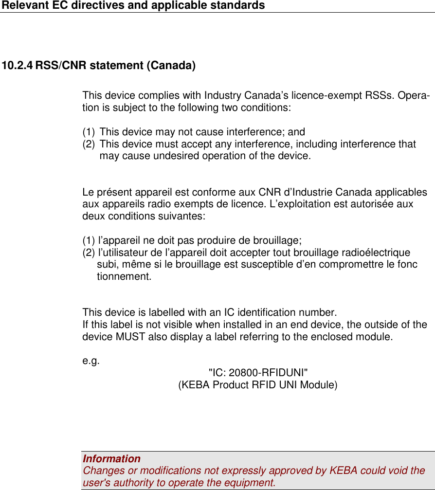 Relevant EC directives and applicable standards   10.2.4 RSS/CNR statement (Canada)  This device complies with Industry Canada&rsquo;s licence-exempt RSSs. Opera-tion is subject to the following two conditions:  (1) This device may not cause interference; and (2) This device must accept any interference, including interference that may cause undesired operation of the device.   Le pr&eacute;sent appareil est conforme aux CNR d&rsquo;Industrie Canada applicables aux appareils radio exempts de licence. L&rsquo;exploitation est autoris&eacute;e aux deux conditions suivantes:   (1) l&rsquo;appareil ne doit pas produire de brouillage;  (2) l&rsquo;utilisateur de l&rsquo;appareil doit accepter tout brouillage radio&eacute;lectrique       subi, m&ecirc;me si le brouillage est susceptible d&rsquo;en compromettre le fonc         tionnement.   This device is labelled with an IC identification number. If this label is not visible when installed in an end device, the outside of the device MUST also display a label referring to the enclosed module.  e.g.  "IC: 20800-RFIDUNI" (KEBA Product RFID UNI Module)      Information Changes or modifications not expressly approved by KEBA could void the user's authority to operate the equipment. 