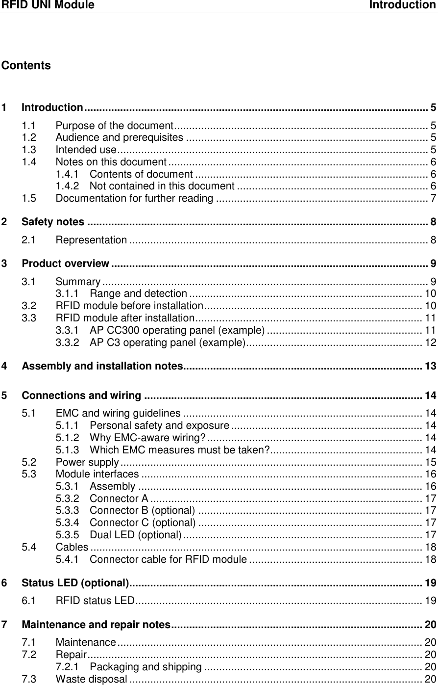 RFID UNI Module  Introduction Contents  1 Introduction ................................................................................................................... 5 1.1 Purpose of the document ..................................................................................... 5 1.2 Audience and prerequisites ................................................................................. 5 1.3 Intended use ........................................................................................................ 5 1.4 Notes on this document ....................................................................................... 6 1.4.1 Contents of document .............................................................................. 6 1.4.2 Not contained in this document ................................................................ 6 1.5 Documentation for further reading ....................................................................... 7 2 Safety notes .................................................................................................................. 8 2.1 Representation .................................................................................................... 8 3 Product overview .......................................................................................................... 9 3.1 Summary ............................................................................................................. 9 3.1.1 Range and detection .............................................................................. 10 3.2 RFID module before installation ......................................................................... 10 3.3 RFID module after installation ............................................................................ 11 3.3.1 AP CC300 operating panel (example) .................................................... 11 3.3.2 AP C3 operating panel (example) ........................................................... 12 4 Assembly and installation notes ................................................................................ 13 5 Connections and wiring ............................................................................................. 14 5.1 EMC and wiring guidelines ................................................................................ 14 5.1.1 Personal safety and exposure ................................................................ 14 5.1.2 Why EMC-aware wiring? ........................................................................ 14 5.1.3 Which EMC measures must be taken? ................................................... 14 5.2 Power supply ..................................................................................................... 15 5.3 Module interfaces .............................................................................................. 16 5.3.1 Assembly ............................................................................................... 16 5.3.2 Connector A ........................................................................................... 17 5.3.3 Connector B (optional) ........................................................................... 17 5.3.4 Connector C (optional) ........................................................................... 17 5.3.5 Dual LED (optional) ................................................................................ 17 5.4 Cables ............................................................................................................... 18 5.4.1 Connector cable for RFID module .......................................................... 18 6 Status LED (optional) .................................................................................................. 19 6.1 RFID status LED ................................................................................................ 19 7 Maintenance and repair notes .................................................................................... 20 7.1 Maintenance ...................................................................................................... 20 7.2 Repair ................................................................................................................ 20 7.2.1 Packaging and shipping ......................................................................... 20 7.3 Waste disposal .................................................................................................. 20 