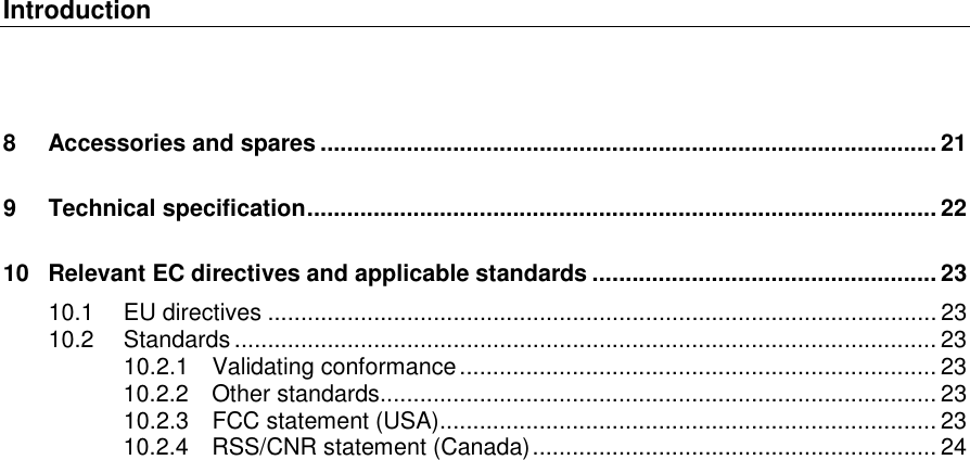 Introduction   8 Accessories and spares ............................................................................................. 21 9 Technical specification ............................................................................................... 22 10 Relevant EC directives and applicable standards .................................................... 23 10.1 EU directives ..................................................................................................... 23 10.2 Standards .......................................................................................................... 23 10.2.1 Validating conformance ........................................................................ 23 10.2.2 Other standards .................................................................................... 23 10.2.3 FCC statement (USA) ........................................................................... 23 10.2.4 RSS/CNR statement (Canada) ............................................................. 24    