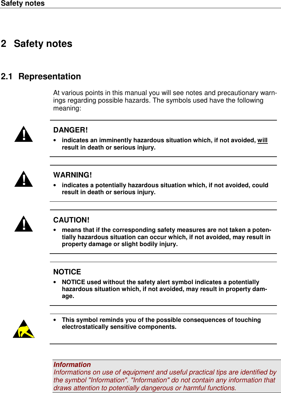 Safety notes   2  Safety notes 2.1  Representation At various points in this manual you will see notes and precautionary warn-ings regarding possible hazards. The symbols used have the following meaning:  ! DANGER! &bull; indicates an imminently hazardous situation which, if not avoided, will result in death or serious injury.  ! WARNING! &bull; indicates a potentially hazardous situation which, if not avoided, could result in death or serious injury.  ! CAUTION! &bull; means that if the corresponding safety measures are not taken a poten-tially hazardous situation can occur which, if not avoided, may result in property damage or slight bodily injury.   NOTICE &bull; NOTICE used without the safety alert symbol indicates a potentially hazardous situation which, if not avoided, may result in property dam-age.   &bull; This symbol reminds you of the possible consequences of touching electrostatically sensitive components.   Information Informations on use of equipment and useful practical tips are identified by the symbol "Information". "Information" do not contain any information that draws attention to potentially dangerous or harmful functions.   