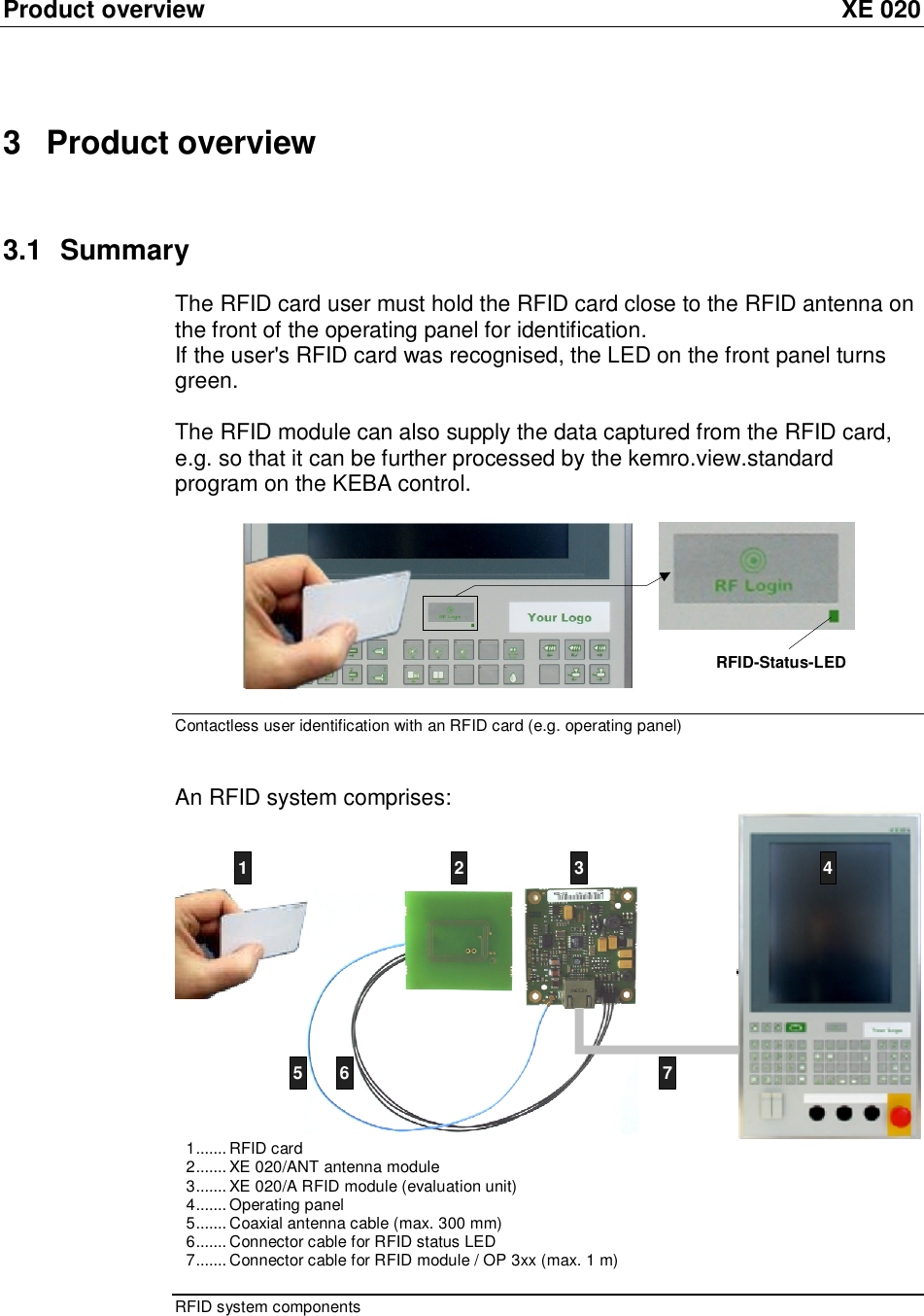 Product overview XE 020 3 Product overview 3.1 Summary The RFID card user must hold the RFID card close to the RFID antenna on the front of the operating panel for identification. If the user&apos;s RFID card was recognised, the LED on the front panel turns green.   The RFID module can also supply the data captured from the RFID card, e.g. so that it can be further processed by the kemro.view.standard program on the KEBA control.  RFID-Status-LED  Contactless user identification with an RFID card (e.g. operating panel)  An RFID system comprises:  5671234567 1.......RFID card 2.......XE 020/ANT antenna module 3.......XE 020/A RFID module (evaluation unit) 4.......Operating panel 5.......Coaxial antenna cable (max. 300 mm) 6.......Connector cable for RFID status LED 7.......Connector cable for RFID module / OP 3xx (max. 1 m) RFID system components 