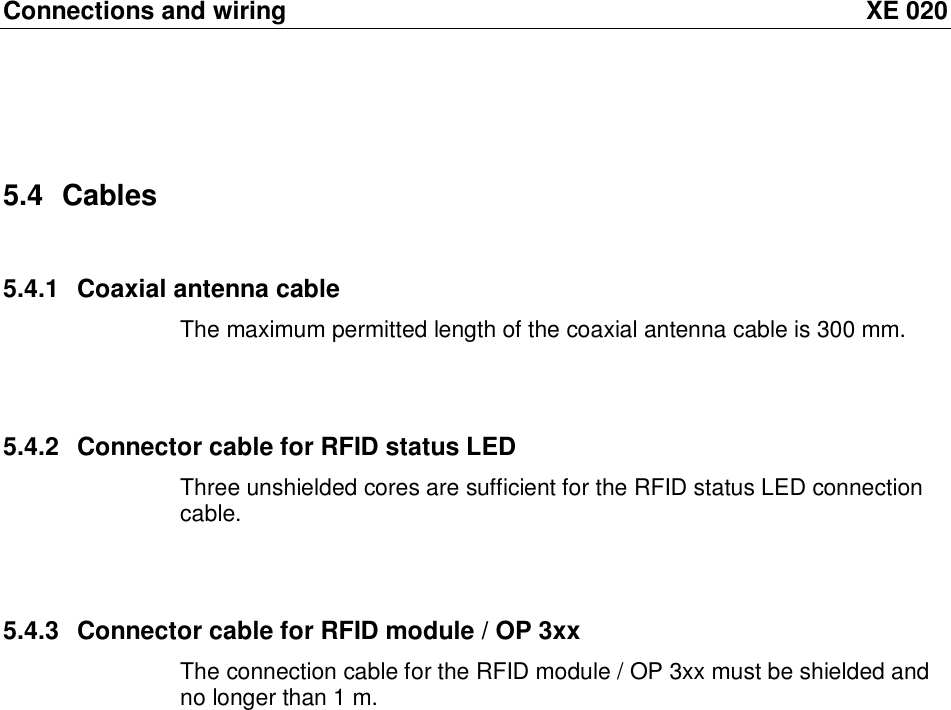 Connections and wiring XE 020 5.4 Cables 5.4.1 Coaxial antenna cable The maximum permitted length of the coaxial antenna cable is 300 mm.   5.4.2 Connector cable for RFID status LED Three unshielded cores are sufficient for the RFID status LED connection cable.   5.4.3 Connector cable for RFID module / OP 3xx The connection cable for the RFID module / OP 3xx must be shielded and no longer than 1 m.  