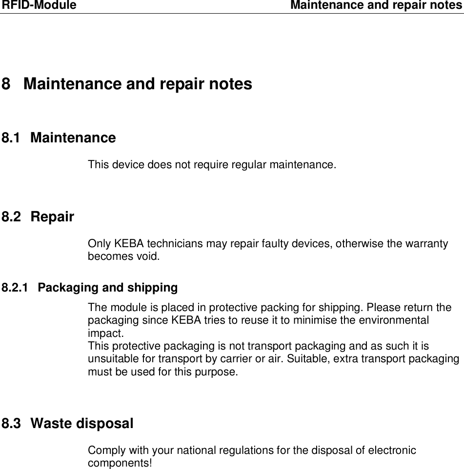 RFID-Module Maintenance and repair notes 8 Maintenance and repair notes 8.1 Maintenance This device does not require regular maintenance.  8.2 Repair Only KEBA technicians may repair faulty devices, otherwise the warranty becomes void.  8.2.1 Packaging and shipping The module is placed in protective packing for shipping. Please return the packaging since KEBA tries to reuse it to minimise the environmental impact.  This protective packaging is not transport packaging and as such it is unsuitable for transport by carrier or air. Suitable, extra transport packaging must be used for this purpose.  8.3 Waste disposal Comply with your national regulations for the disposal of electronic components! 