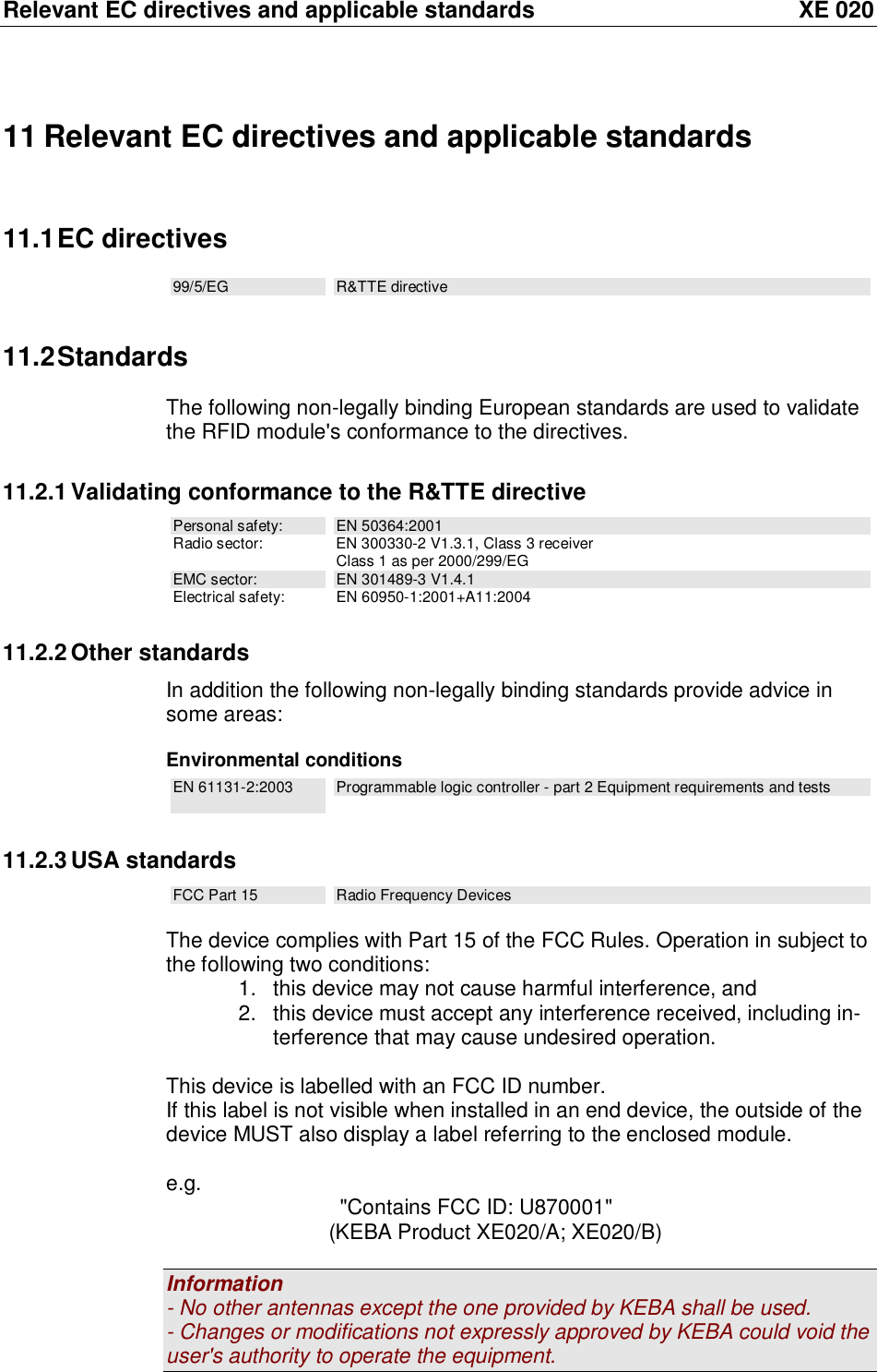 Relevant EC directives and applicable standards XE 020 11 Relevant EC directives and applicable standards 11.1 EC directives 99/5/EG  R&amp;TTE directive 11.2 Standards The following non-legally binding European standards are used to validate the RFID module&apos;s conformance to the directives. 11.2.1 Validating conformance to the R&amp;TTE directive Personal safety:  EN 50364:2001 Radio sector: EN 300330-2 V1.3.1, Class 3 receiver  Class 1 as per 2000/299/EG EMC sector:  EN 301489-3 V1.4.1 Electrical safety: EN 60950-1:2001+A11:2004 11.2.2 Other standards In addition the following non-legally binding standards provide advice in some areas:   Environmental conditions EN 61131-2:2003  Programmable logic controller - part 2 Equipment requirements and tests 11.2.3 USA standards FCC Part 15  Radio Frequency Devices  The device complies with Part 15 of the FCC Rules. Operation in subject to the following two conditions: 1. this device may not cause harmful interference, and 2. this device must accept any interference received, including in-terference that may cause undesired operation.  This device is labelled with an FCC ID number. If this label is not visible when installed in an end device, the outside of the device MUST also display a label referring to the enclosed module.  e.g.   &quot;Contains FCC ID: U870001&quot;                (KEBA Product XE020/A; XE020/B)  Information - No other antennas except the one provided by KEBA shall be used. - Changes or modifications not expressly approved by KEBA could void the user&apos;s authority to operate the equipment. 