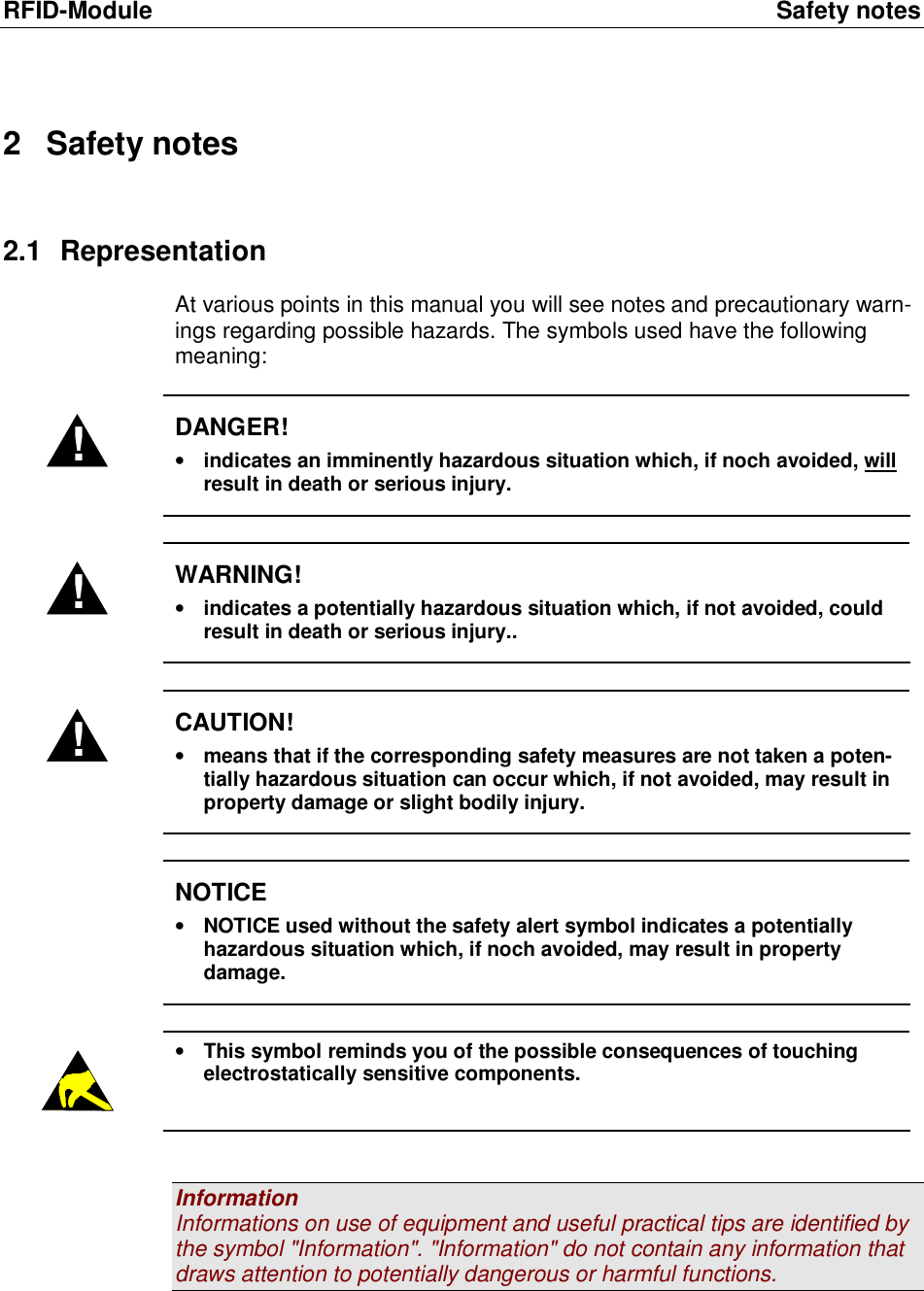 RFID-Module Safety notes 2 Safety notes 2.1 Representation At various points in this manual you will see notes and precautionary warn-ings regarding possible hazards. The symbols used have the following meaning:  ! DANGER! • indicates an imminently hazardous situation which, if noch avoided, will result in death or serious injury.  ! WARNING! • indicates a potentially hazardous situation which, if not avoided, could result in death or serious injury..  ! CAUTION! • means that if the corresponding safety measures are not taken a poten-tially hazardous situation can occur which, if not avoided, may result in property damage or slight bodily injury.   NOTICE • NOTICE used without the safety alert symbol indicates a potentially hazardous situation which, if noch avoided, may result in property damage.   • This symbol reminds you of the possible consequences of touching electrostatically sensitive components.   Information Informations on use of equipment and useful practical tips are identified by the symbol &quot;Information&quot;. &quot;Information&quot; do not contain any information that draws attention to potentially dangerous or harmful functions.   