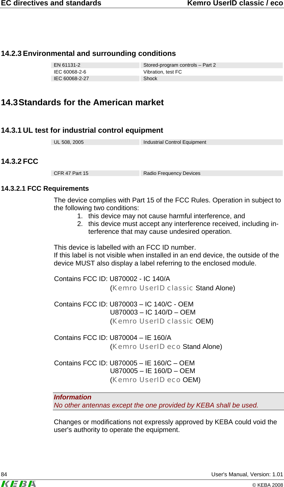 EC directives and standards  Kemro UserID classic / eco 84  User&apos;s Manual, Version: 1.01   © KEBA 2008 14.2.3 Environmental and surrounding conditions EN 61131-2  Stored-program controls – Part 2 IEC 60068-2-6  Vibration, test FC IEC 60068-2-27  Shock 14.3 Standards for the American market 14.3.1 UL test for industrial control equipment UL 508, 2005  Industrial Control Equipment 14.3.2 FCC CFR 47 Part 15  Radio Frequency Devices 14.3.2.1 FCC Requirements The device complies with Part 15 of the FCC Rules. Operation in subject to the following two conditions: 1.  this device may not cause harmful interference, and 2.  this device must accept any interference received, including in-terference that may cause undesired operation.  This device is labelled with an FCC ID number. If this label is not visible when installed in an end device, the outside of the device MUST also display a label referring to the enclosed module.  Contains FCC ID: U870002 - IC 140/A (Kemro UserID classic Stand Alone)  Contains FCC ID: U870003 – IC 140/C - OEM U870003 – IC 140/D – OEM (Kemro UserID classic OEM)  Contains FCC ID: U870004 – IE 160/A (Kemro UserID eco Stand Alone)  Contains FCC ID: U870005 – IE 160/C – OEM U870005 – IE 160/D – OEM (Kemro UserID eco OEM)  Information No other antennas except the one provided by KEBA shall be used.  Changes or modifications not expressly approved by KEBA could void the user&apos;s authority to operate the equipment. 