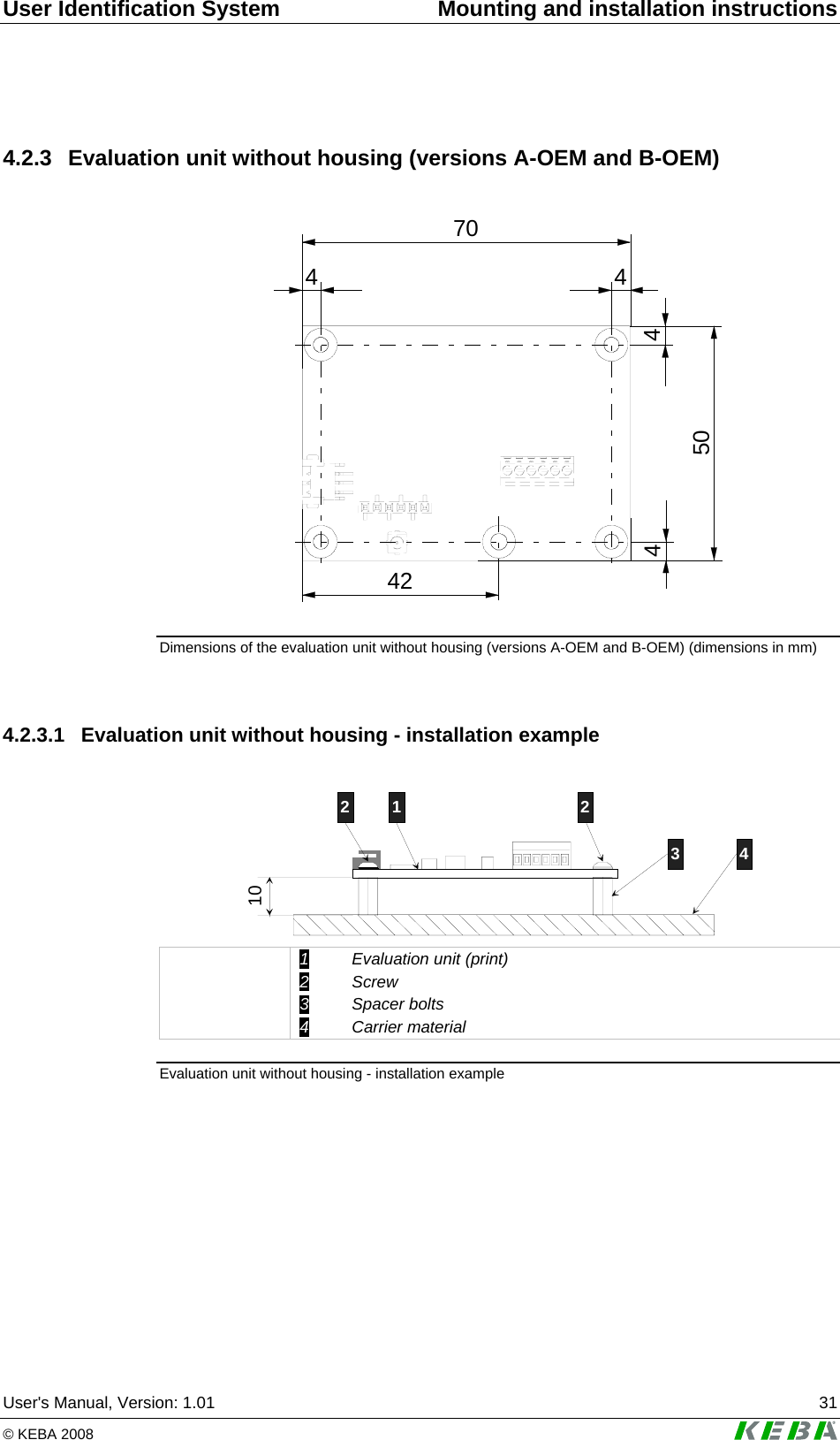 User Identification System  Mounting and installation instructions User&apos;s Manual, Version: 1.01  31 © KEBA 2008   4.2.3  Evaluation unit without housing (versions A-OEM and B-OEM)  4 470424450 Dimensions of the evaluation unit without housing (versions A-OEM and B-OEM) (dimensions in mm)  4.2.3.1  Evaluation unit without housing - installation example  101 23 42  1 Evaluation unit (print) 2 Screw 3 Spacer bolts 4 Carrier material Evaluation unit without housing - installation example  