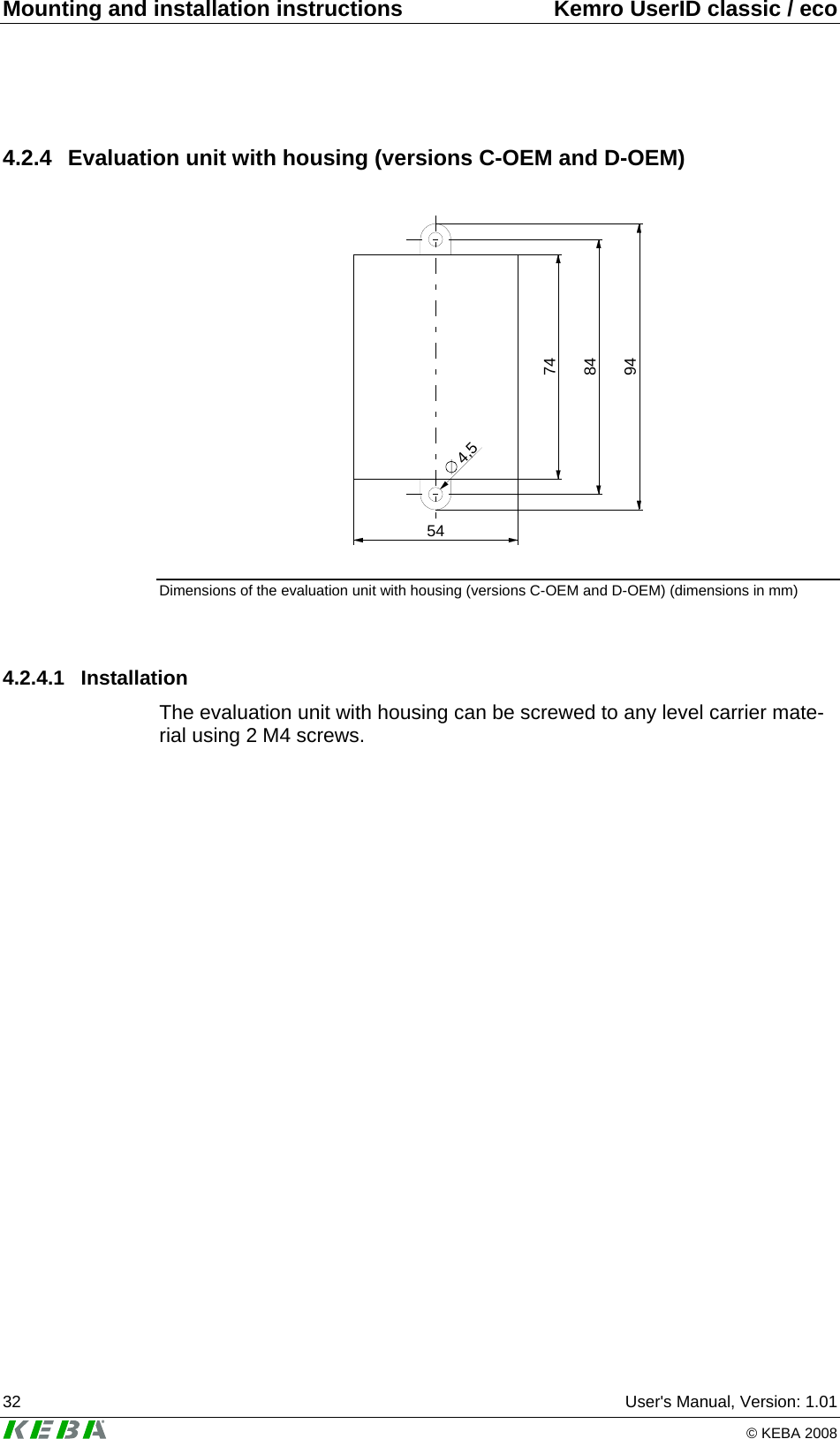 Mounting and installation instructions  Kemro UserID classic / eco 32  User&apos;s Manual, Version: 1.01   © KEBA 2008 4.2.4 Evaluation unit with housing (versions C-OEM and D-OEM)  745484944,5 Dimensions of the evaluation unit with housing (versions C-OEM and D-OEM) (dimensions in mm)  4.2.4.1 Installation The evaluation unit with housing can be screwed to any level carrier mate-rial using 2 M4 screws.   