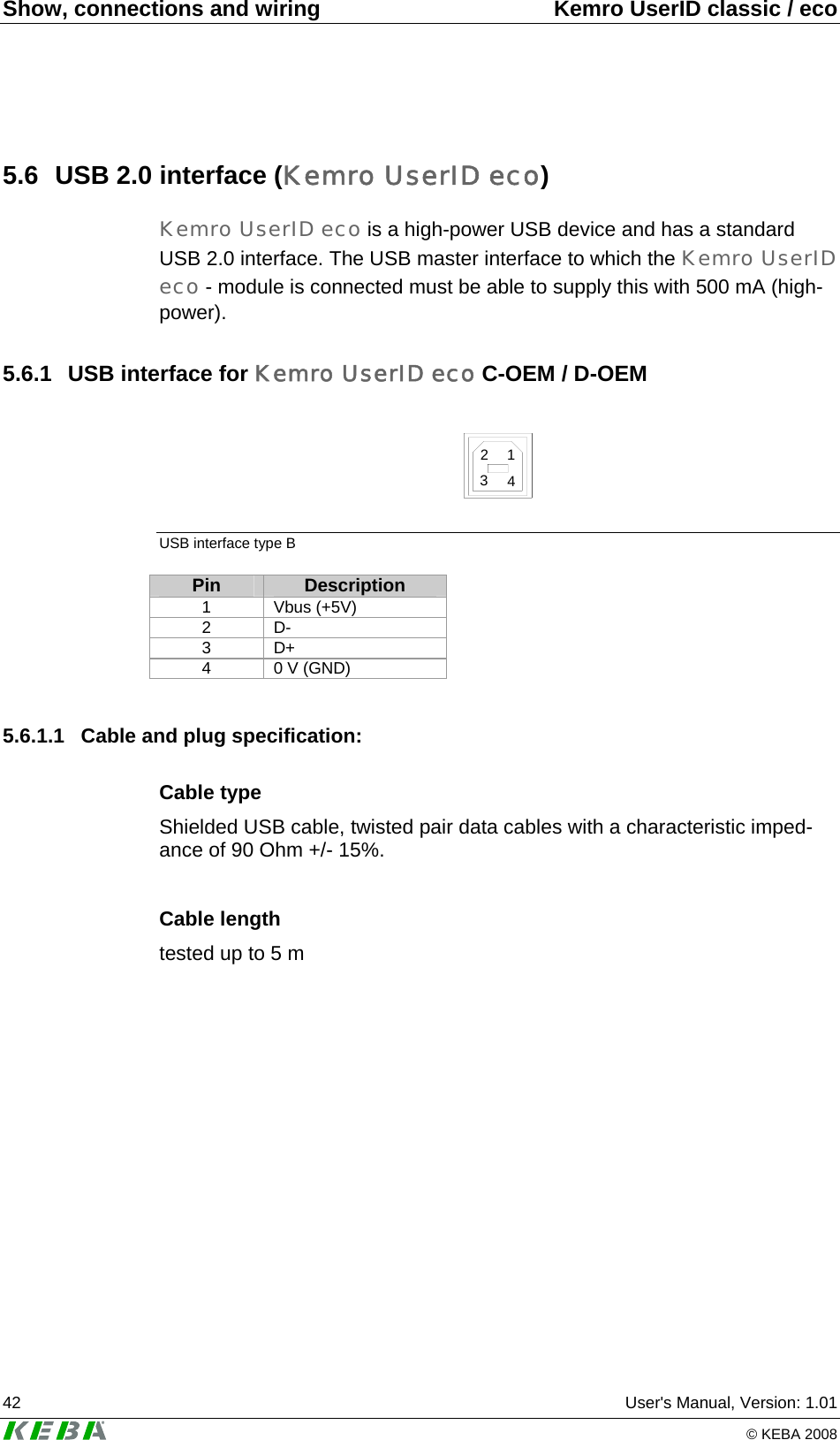 Show, connections and wiring  Kemro UserID classic / eco 42  User&apos;s Manual, Version: 1.01   © KEBA 2008 5.6  USB 2.0 interface (Kemro UserID eco) Kemro UserID eco is a high-power USB device and has a standard USB 2.0 interface. The USB master interface to which the Kemro UserID eco - module is connected must be able to supply this with 500 mA (high-power). 5.6.1  USB interface for Kemro UserID eco C-OEM / D-OEM  2134 USB interface type B Pin  Description 1 Vbus (+5V) 2 D- 3 D+ 4  0 V (GND)  5.6.1.1  Cable and plug specification: Cable type Shielded USB cable, twisted pair data cables with a characteristic imped-ance of 90 Ohm +/- 15%.  Cable length tested up to 5 m  
