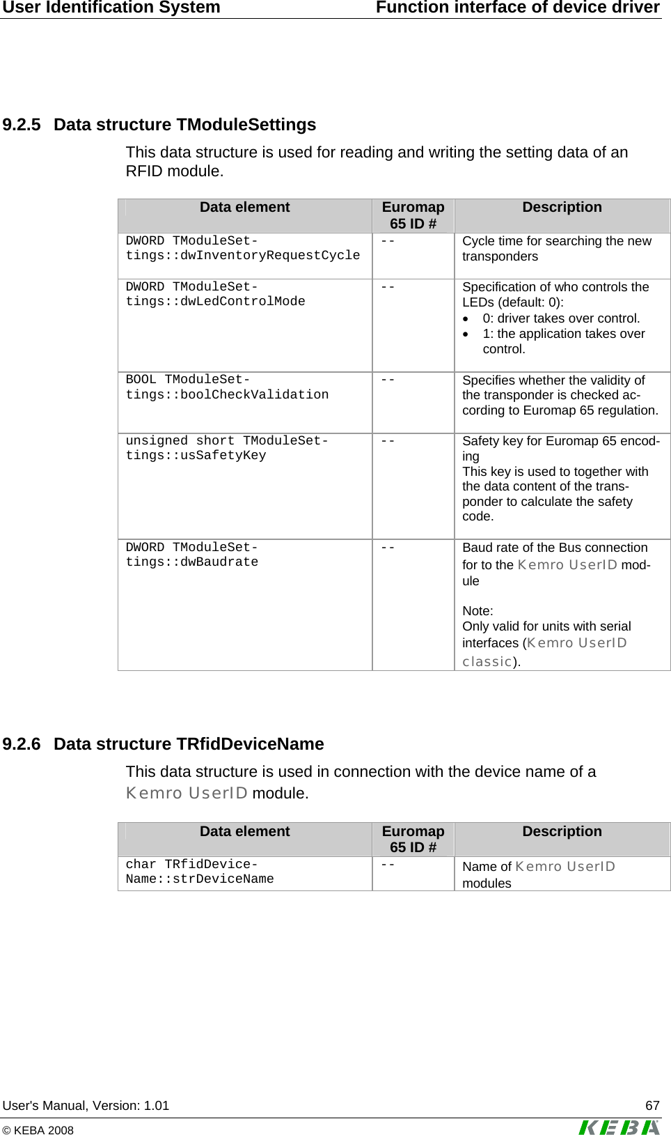 User Identification System  Function interface of device driver User&apos;s Manual, Version: 1.01  67 © KEBA 2008   9.2.5  Data structure TModuleSettings This data structure is used for reading and writing the setting data of an RFID module.  Data element  Euromap 65 ID #  Description DWORD TModuleSet-tings::dwInventoryRequestCycle --  Cycle time for searching the new transponders  DWORD TModuleSet-tings::dwLedControlMode --  Specification of who controls the LEDs (default: 0): •  0: driver takes over control. •  1: the application takes over control.    BOOL TModuleSet-tings::boolCheckValidation --  Specifies whether the validity of the transponder is checked ac-cording to Euromap 65 regulation. unsigned short TModuleSet-tings::usSafetyKey --  Safety key for Euromap 65 encod-ing This key is used to together with the data content of the trans-ponder to calculate the safety code.  DWORD TModuleSet-tings::dwBaudrate --  Baud rate of the Bus connection for to the Kemro UserID mod-ule  Note: Only valid for units with serial interfaces (Kemro UserID classic).   9.2.6  Data structure TRfidDeviceName This data structure is used in connection with the device name of a Kemro UserID module.  Data element  Euromap 65 ID #  Description char TRfidDevice-Name::strDeviceName --  Name of Kemro UserID modules  