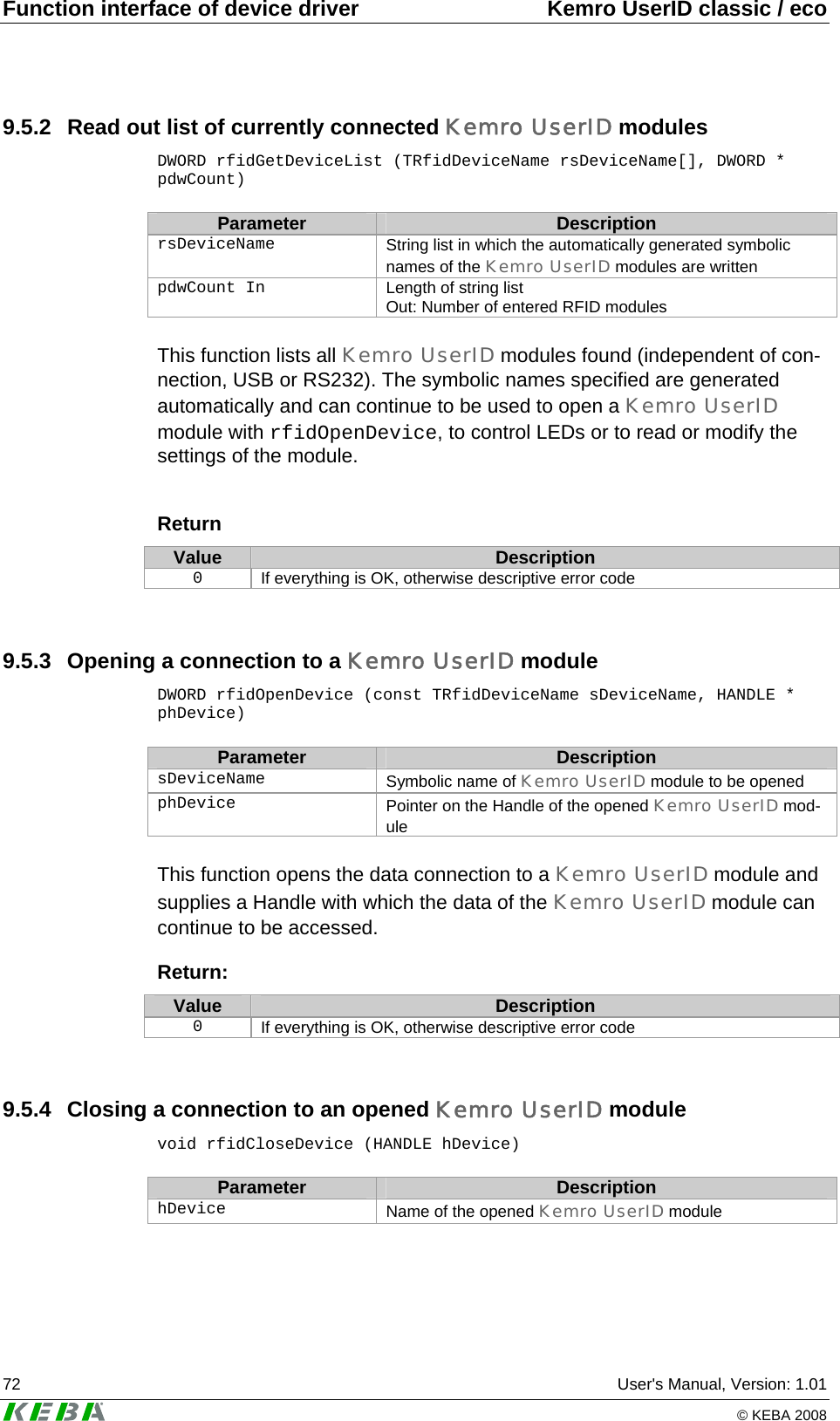 Function interface of device driver  Kemro UserID classic / eco 72  User&apos;s Manual, Version: 1.01   © KEBA 2008 9.5.2  Read out list of currently connected Kemro UserID modules DWORD rfidGetDeviceList (TRfidDeviceName rsDeviceName[], DWORD * pdwCount)  Parameter  Description rsDeviceName  String list in which the automatically generated symbolic names of the Kemro UserID modules are written pdwCount In  Length of string list  Out: Number of entered RFID modules  This function lists all Kemro UserID modules found (independent of con-nection, USB or RS232). The symbolic names specified are generated automatically and can continue to be used to open a Kemro UserID module with rfidOpenDevice, to control LEDs or to read or modify the settings of the module.   Return Value  Description 0  If everything is OK, otherwise descriptive error code  9.5.3  Opening a connection to a Kemro UserID module DWORD rfidOpenDevice (const TRfidDeviceName sDeviceName, HANDLE * phDevice)  Parameter  Description sDeviceName  Symbolic name of Kemro UserID module to be opened phDevice  Pointer on the Handle of the opened Kemro UserID mod-ule  This function opens the data connection to a Kemro UserID module and supplies a Handle with which the data of the Kemro UserID module can continue to be accessed.  Return: Value  Description 0  If everything is OK, otherwise descriptive error code  9.5.4  Closing a connection to an opened Kemro UserID module void rfidCloseDevice (HANDLE hDevice)  Parameter  Description hDevice   Name of the opened Kemro UserID module  