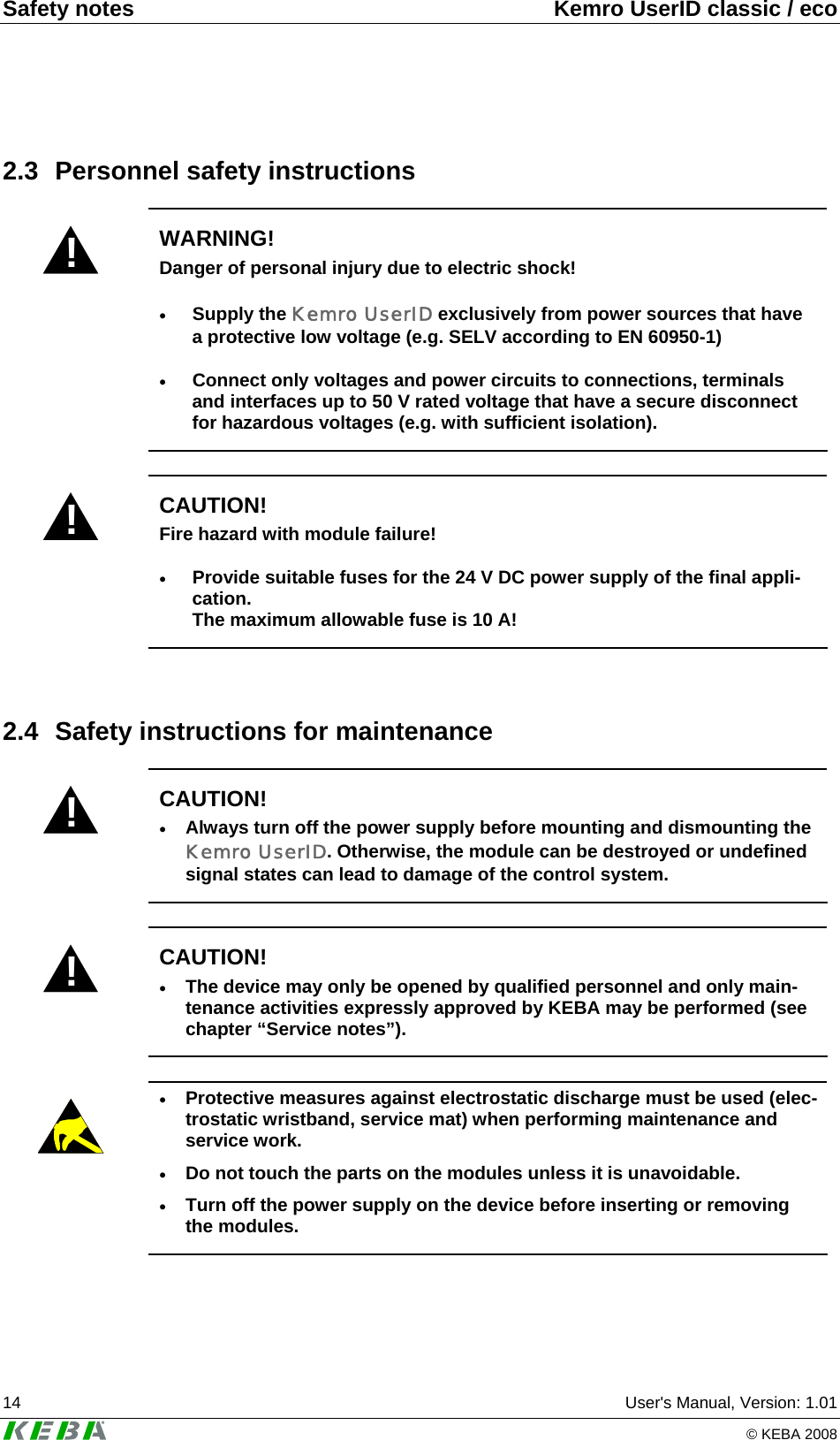 Safety notes  Kemro UserID classic / eco 14  User&apos;s Manual, Version: 1.01   © KEBA 2008 2.3 Personnel safety instructions ! WARNING! Danger of personal injury due to electric shock! • Supply the Kemro UserID exclusively from power sources that have a protective low voltage (e.g. SELV according to EN 60950-1) • Connect only voltages and power circuits to connections, terminals and interfaces up to 50 V rated voltage that have a secure disconnect for hazardous voltages (e.g. with sufficient isolation).  ! CAUTION! Fire hazard with module failure! • Provide suitable fuses for the 24 V DC power supply of the final appli-cation. The maximum allowable fuse is 10 A!  2.4  Safety instructions for maintenance ! CAUTION! • Always turn off the power supply before mounting and dismounting the Kemro UserID. Otherwise, the module can be destroyed or undefined signal states can lead to damage of the control system.  ! CAUTION! • The device may only be opened by qualified personnel and only main-tenance activities expressly approved by KEBA may be performed (see chapter “Service notes”).    • Protective measures against electrostatic discharge must be used (elec-trostatic wristband, service mat) when performing maintenance and service work. • Do not touch the parts on the modules unless it is unavoidable. • Turn off the power supply on the device before inserting or removing the modules.  
