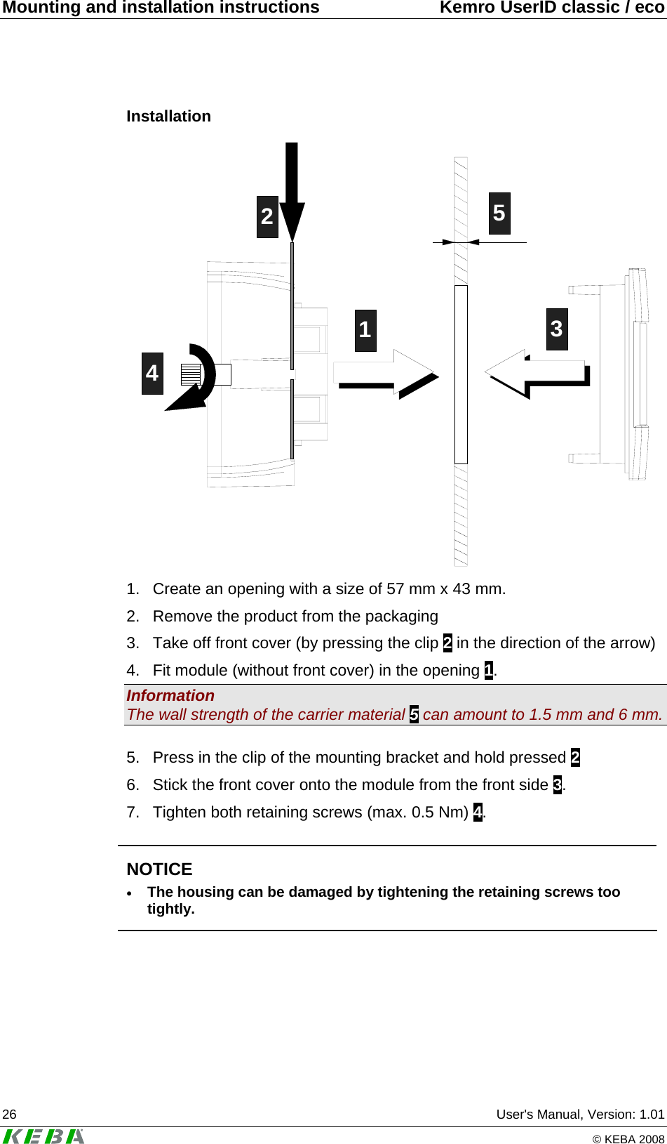 Mounting and installation instructions  Kemro UserID classic / eco 26  User&apos;s Manual, Version: 1.01   © KEBA 2008 Installation 12435 1.  Create an opening with a size of 57 mm x 43 mm. 2.  Remove the product from the packaging 3.  Take off front cover (by pressing the clip 2 in the direction of the arrow) 4.  Fit module (without front cover) in the opening 1. Information The wall strength of the carrier material 5 can amount to 1.5 mm and 6 mm.  5.  Press in the clip of the mounting bracket and hold pressed 2 6.  Stick the front cover onto the module from the front side 3. 7.  Tighten both retaining screws (max. 0.5 Nm) 4.   NOTICE • The housing can be damaged by tightening the retaining screws too tightly.   
