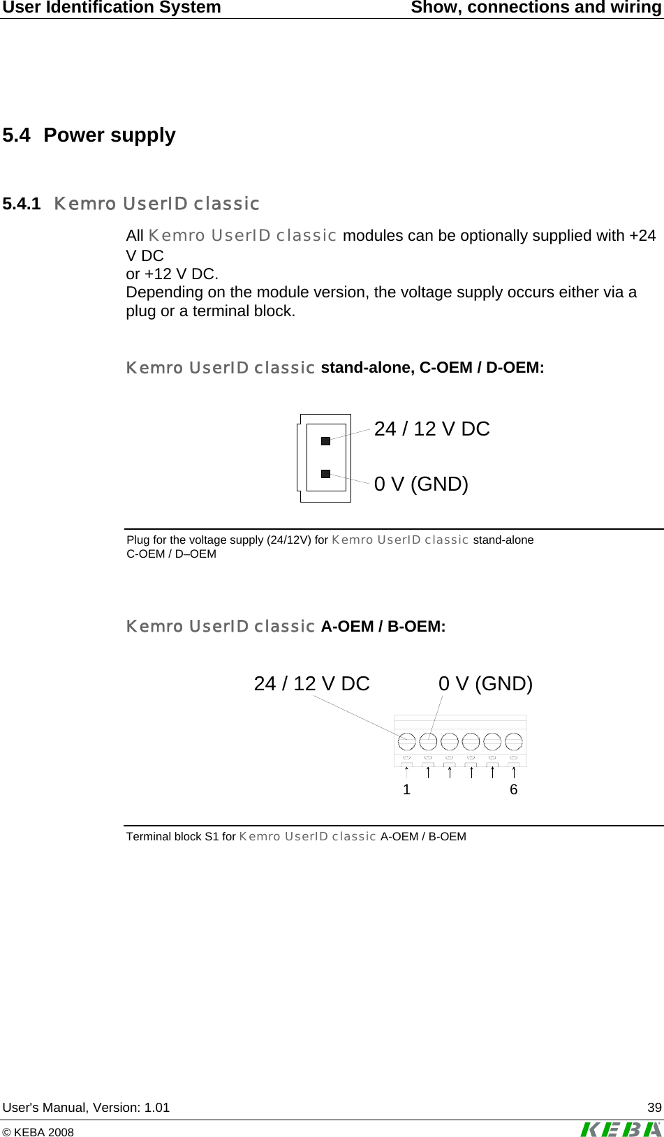 User Identification System  Show, connections and wiring User&apos;s Manual, Version: 1.01  39 © KEBA 2008   5.4 Power supply 5.4.1  Kemro UserID classic All Kemro UserID classic modules can be optionally supplied with +24 V DC  or +12 V DC.  Depending on the module version, the voltage supply occurs either via a plug or a terminal block.  Kemro UserID classic stand-alone, C-OEM / D-OEM:  24 / 12 V DC0 V (GND)  Plug for the voltage supply (24/12V) for Kemro UserID classic stand-alone C-OEM / D–OEM  Kemro UserID classic A-OEM / B-OEM:  1624 / 12 V DC 0 V (GND) Terminal block S1 for Kemro UserID classic A-OEM / B-OEM   
