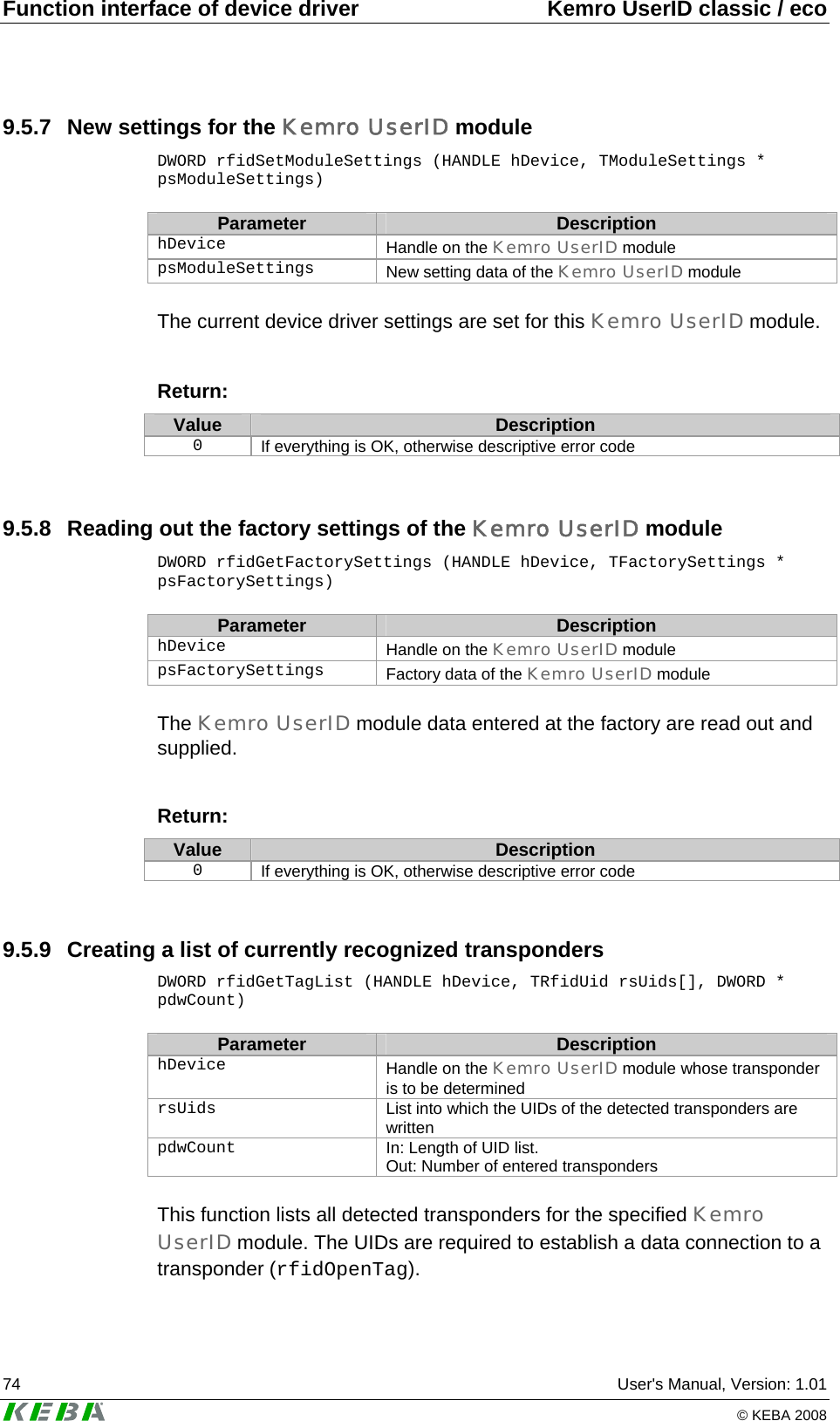 Function interface of device driver  Kemro UserID classic / eco 74  User&apos;s Manual, Version: 1.01   © KEBA 2008 9.5.7  New settings for the Kemro UserID module DWORD rfidSetModuleSettings (HANDLE hDevice, TModuleSettings * psModuleSettings)  Parameter  Description hDevice   Handle on the Kemro UserID module psModuleSettings   New setting data of the Kemro UserID module  The current device driver settings are set for this Kemro UserID module.  Return: Value  Description 0  If everything is OK, otherwise descriptive error code  9.5.8  Reading out the factory settings of the Kemro UserID module DWORD rfidGetFactorySettings (HANDLE hDevice, TFactorySettings * psFactorySettings)  Parameter  Description hDevice   Handle on the Kemro UserID module psFactorySettings   Factory data of the Kemro UserID module  The Kemro UserID module data entered at the factory are read out and supplied.   Return: Value  Description 0  If everything is OK, otherwise descriptive error code  9.5.9  Creating a list of currently recognized transponders DWORD rfidGetTagList (HANDLE hDevice, TRfidUid rsUids[], DWORD * pdwCount)  Parameter  Description hDevice   Handle on the Kemro UserID module whose transponder is to be determined rsUids   List into which the UIDs of the detected transponders are written pdwCount   In: Length of UID list.  Out: Number of entered transponders  This function lists all detected transponders for the specified Kemro UserID module. The UIDs are required to establish a data connection to a transponder (rfidOpenTag).   