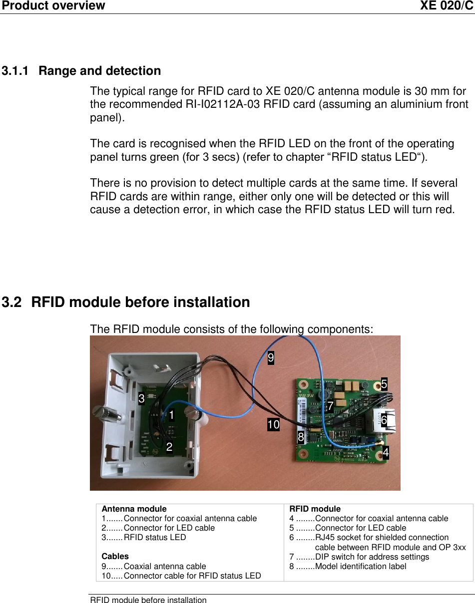 Product overview  XE 020/C 3.1.1  Range and detection The typical range for RFID card to XE 020/C antenna module is 30 mm for the recommended RI-I02112A-03 RFID card (assuming an aluminium front panel).  The card is recognised when the RFID LED on the front of the operating panel turns green (for 3 secs) (refer to chapter “RFID status LED“).  There is no provision to detect multiple cards at the same time. If several RFID cards are within range, either only one will be detected or this will cause a detection error, in which case the RFID status LED will turn red.     3.2  RFID module before installation The RFID module consists of the following components:    Antenna module  1 ....... Connector for coaxial antenna cable  2 ....... Connector for LED cable 3 ....... RFID status LED  Cables 9 ....... Coaxial antenna cable 10 ..... Connector cable for RFID status LED RFID module 4 ........ Connector for coaxial antenna cable 5 ........ Connector for LED cable 6 ........ RJ45 socket for shielded connection cable between RFID module and OP 3xx 7 ........ DIP switch for address settings 8 ........ Model identification label RFID module before installation  1 2 31 41 5 61 71 81 91 10 