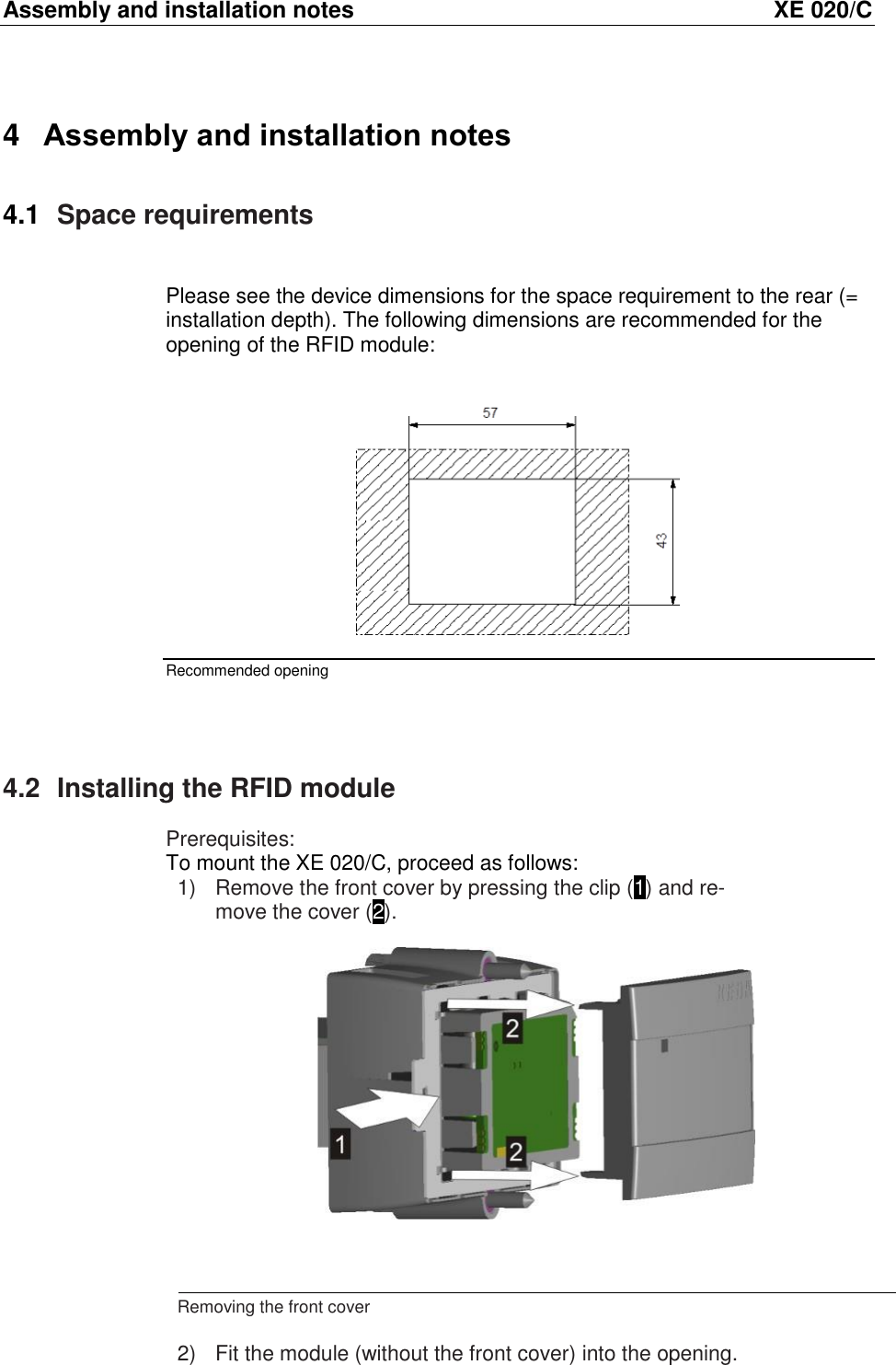 Assembly and installation notes  XE 020/C 4  Assembly and installation notes 4.1  Space requirements  Please see the device dimensions for the space requirement to the rear (= installation depth). The following dimensions are recommended for the opening of the RFID module:    Recommended opening  4.2  Installing the RFID module Prerequisites: To mount the XE 020/C, proceed as follows: 1)  Remove the front cover by pressing the clip (1) and re-move the cover (2).       Removing the front cover  2)  Fit the module (without the front cover) into the opening. 