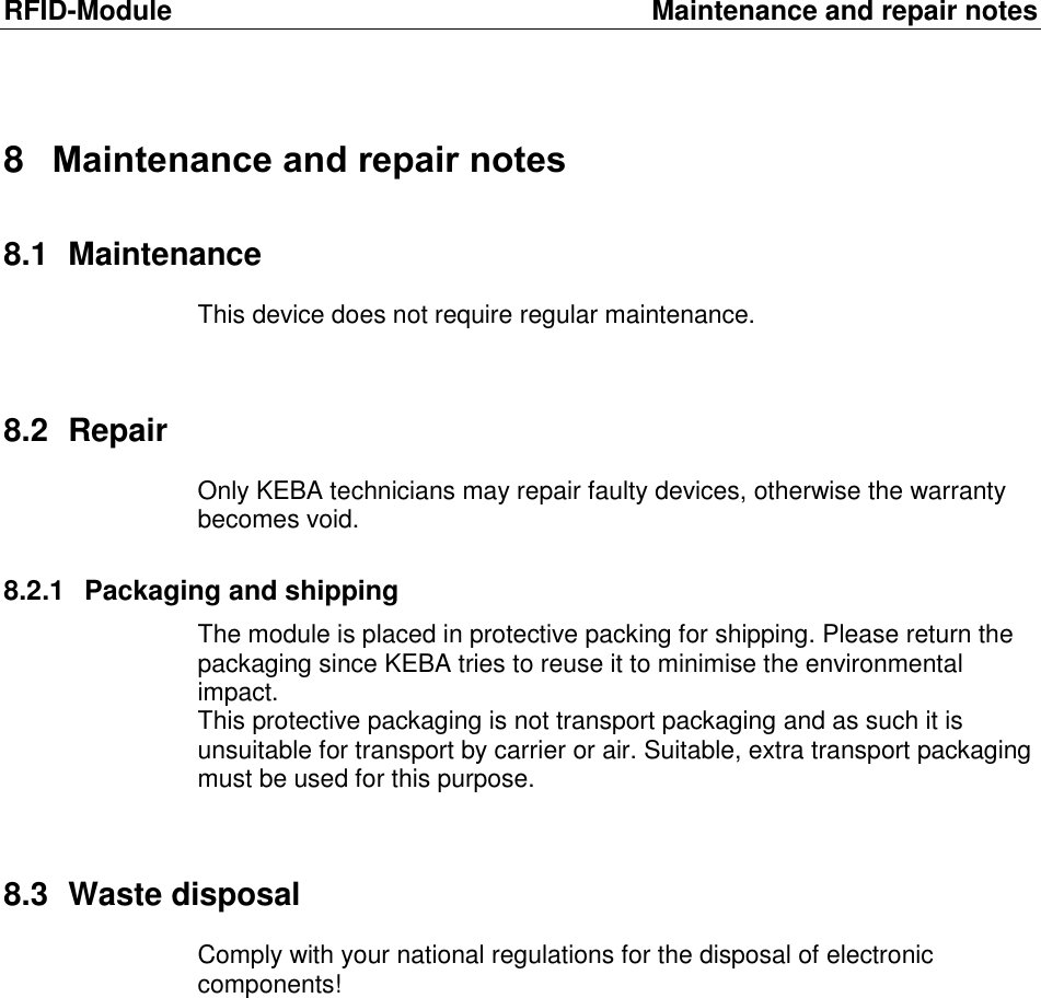 RFID-Module  Maintenance and repair notes 8  Maintenance and repair notes 8.1  Maintenance This device does not require regular maintenance.  8.2  Repair Only KEBA technicians may repair faulty devices, otherwise the warranty becomes void.  8.2.1  Packaging and shipping The module is placed in protective packing for shipping. Please return the packaging since KEBA tries to reuse it to minimise the environmental impact.  This protective packaging is not transport packaging and as such it is unsuitable for transport by carrier or air. Suitable, extra transport packaging must be used for this purpose.  8.3  Waste disposal Comply with your national regulations for the disposal of electronic components! 