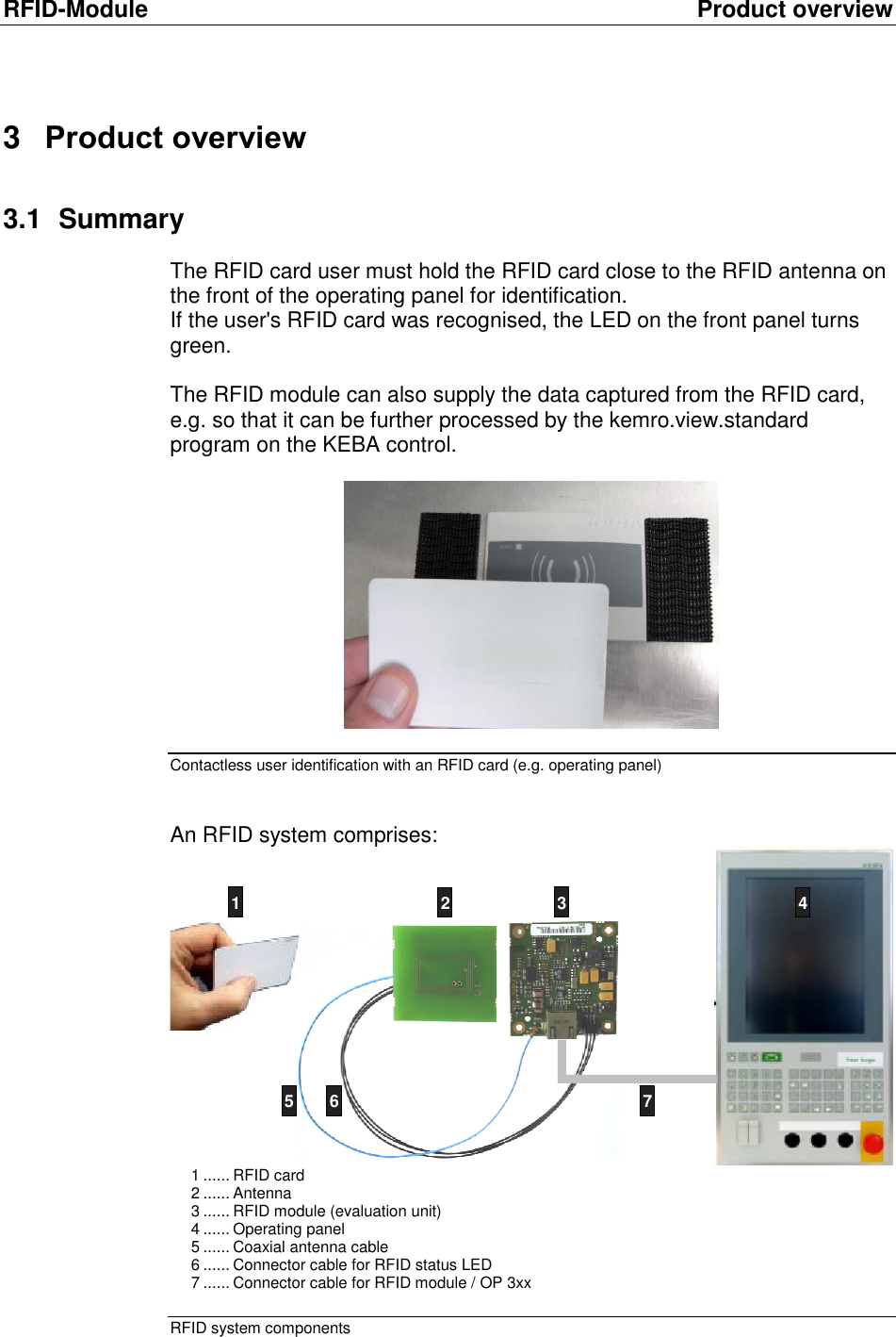RFID-Module  Product overview 3  Product overview 3.1  Summary The RFID card user must hold the RFID card close to the RFID antenna on the front of the operating panel for identification. If the user&apos;s RFID card was recognised, the LED on the front panel turns green.   The RFID module can also supply the data captured from the RFID card, e.g. so that it can be further processed by the kemro.view.standard program on the KEBA control.   Contactless user identification with an RFID card (e.g. operating panel)  An RFID system comprises:   1 ...... RFID card 2 ...... Antenna  3 ...... RFID module (evaluation unit) 4 ...... Operating panel 5 ...... Coaxial antenna cable 6 ...... Connector cable for RFID status LED 7 ...... Connector cable for RFID module / OP 3xx  RFID system components 5 6 71 2 3 45 6 7