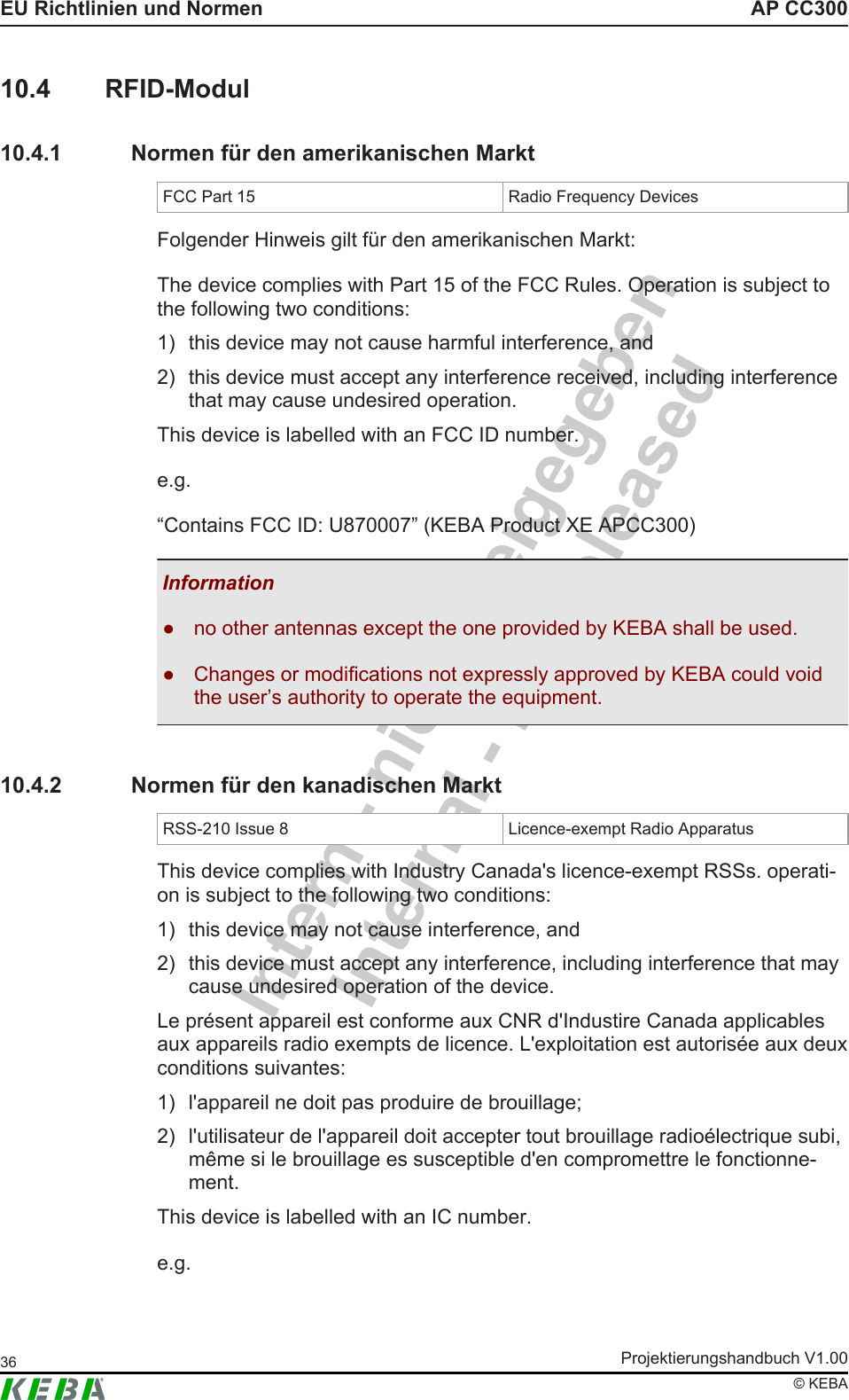 Intern - nicht freigegebenInternal - not releasedAP CC300EU Richtlinien und NormenProjektierungshandbuch V1.0036© KEBA10.4 RFID-Modul10.4.1 Normen für den amerikanischen MarktFCC Part 15 Radio Frequency DevicesFolgender Hinweis gilt für den amerikanischen Markt:The device complies with Part 15 of the FCC Rules. Operation is subject tothe following two conditions:1) this device may not cause harmful interference, and2) this device must accept any interference received, including interferencethat may cause undesired operation.This device is labelled with an FCC ID number.e.g.“Contains FCC ID: U870007” (KEBA Product XE APCC300)Information● no other antennas except the one provided by KEBA shall be used.● Changes or modifications not expressly approved by KEBA could voidthe user’s authority to operate the equipment.10.4.2 Normen für den kanadischen MarktRSS-210 Issue 8 Licence-exempt Radio ApparatusThis device complies with Industry Canada&apos;s licence-exempt RSSs. operati-on is subject to the following two conditions:1) this device may not cause interference, and2) this device must accept any interference, including interference that maycause undesired operation of the device.Le présent appareil est conforme aux CNR d&apos;Industire Canada applicablesaux appareils radio exempts de licence. L&apos;exploitation est autorisée aux deuxconditions suivantes:1) l&apos;appareil ne doit pas produire de brouillage;2) l&apos;utilisateur de l&apos;appareil doit accepter tout brouillage radioélectrique subi,même si le brouillage es susceptible d&apos;en compromettre le fonctionne-ment.This device is labelled with an IC number.e.g.
