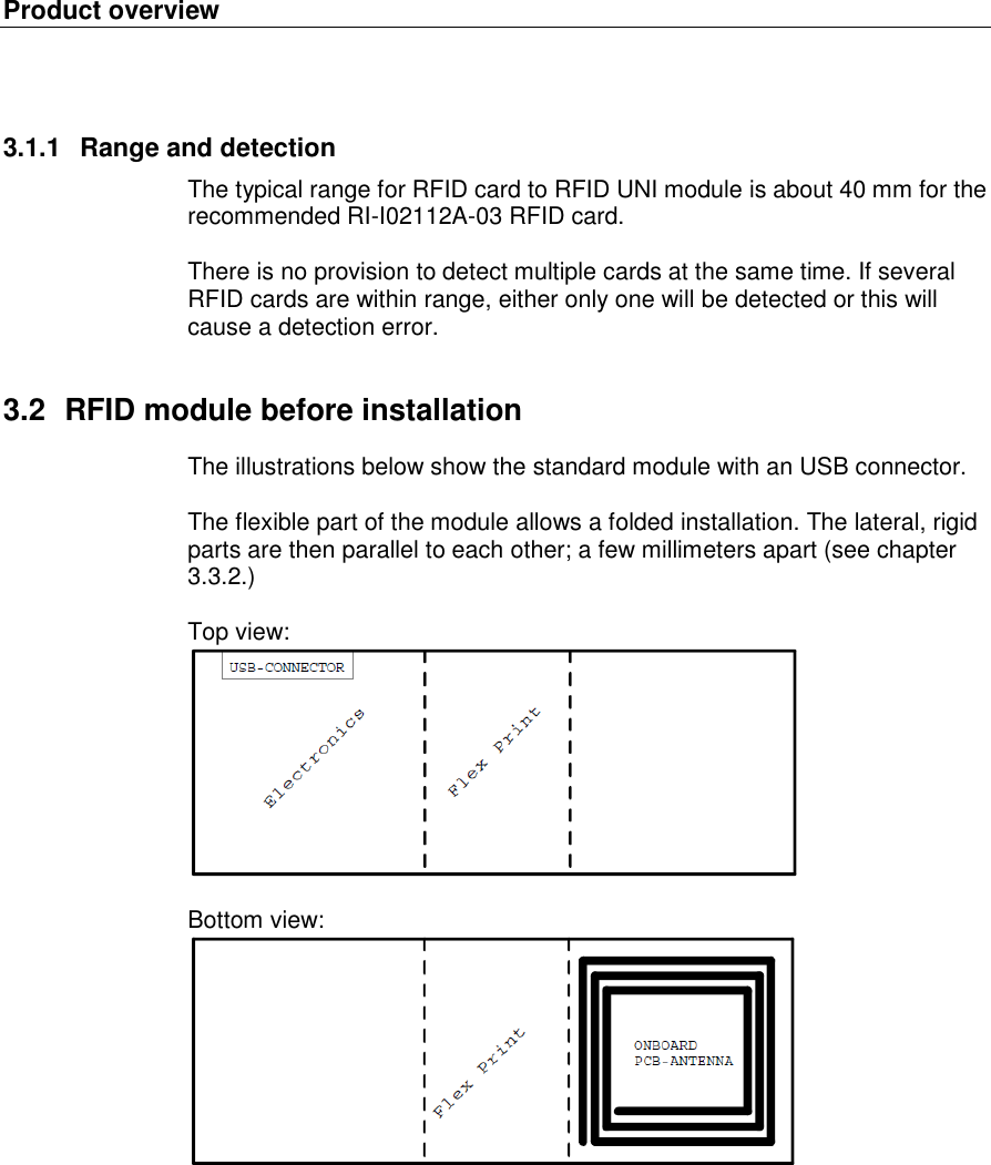 Product overview   3.1.1  Range and detection The typical range for RFID card to RFID UNI module is about 40 mm for the recommended RI-I02112A-03 RFID card.  There is no provision to detect multiple cards at the same time. If several RFID cards are within range, either only one will be detected or this will cause a detection error. 3.2  RFID module before installation The illustrations below show the standard module with an USB connector.   The flexible part of the module allows a folded installation. The lateral, rigid parts are then parallel to each other; a few millimeters apart (see chapter 3.3.2.)  Top view:   Bottom view:    