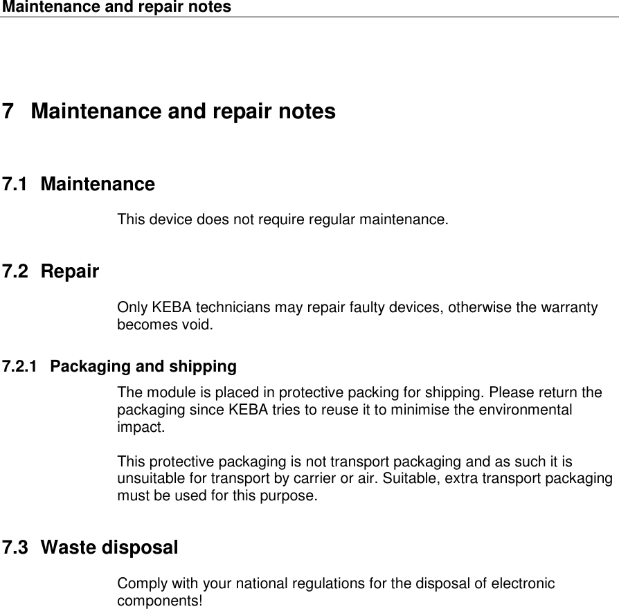 Maintenance and repair notes   7  Maintenance and repair notes 7.1  Maintenance This device does not require regular maintenance. 7.2  Repair Only KEBA technicians may repair faulty devices, otherwise the warranty becomes void.  7.2.1  Packaging and shipping The module is placed in protective packing for shipping. Please return the packaging since KEBA tries to reuse it to minimise the environmental impact.   This protective packaging is not transport packaging and as such it is unsuitable for transport by carrier or air. Suitable, extra transport packaging must be used for this purpose. 7.3  Waste disposal Comply with your national regulations for the disposal of electronic components! 