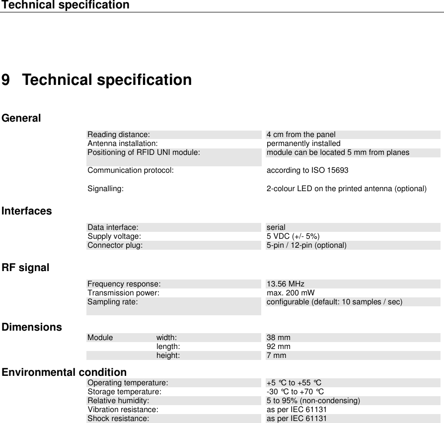 Technical specification   9  Technical specification General Reading distance:  4 cm from the panel Antenna installation:  permanently installed Positioning of RFID UNI module:  module can be located 5 mm from planes Communication protocol:  according to ISO 15693  Signalling:  2-colour LED on the printed antenna (optional) Interfaces Data interface:  serial Supply voltage:  5 VDC (+/- 5%) Connector plug:  5-pin / 12-pin (optional) RF signal Frequency response:  13.56 MHz Transmission power:  max. 200 mW Sampling rate:  configurable (default: 10 samples / sec) Dimensions Module  width:  38 mm   length:  92 mm   height:  7 mm Environmental condition Operating temperature:  +5 °C to +55 °C Storage temperature:  -30 °C to +70 °C Relative humidity:  5 to 95% (non-condensing) Vibration resistance:  as per IEC 61131 Shock resistance:  as per IEC 61131    