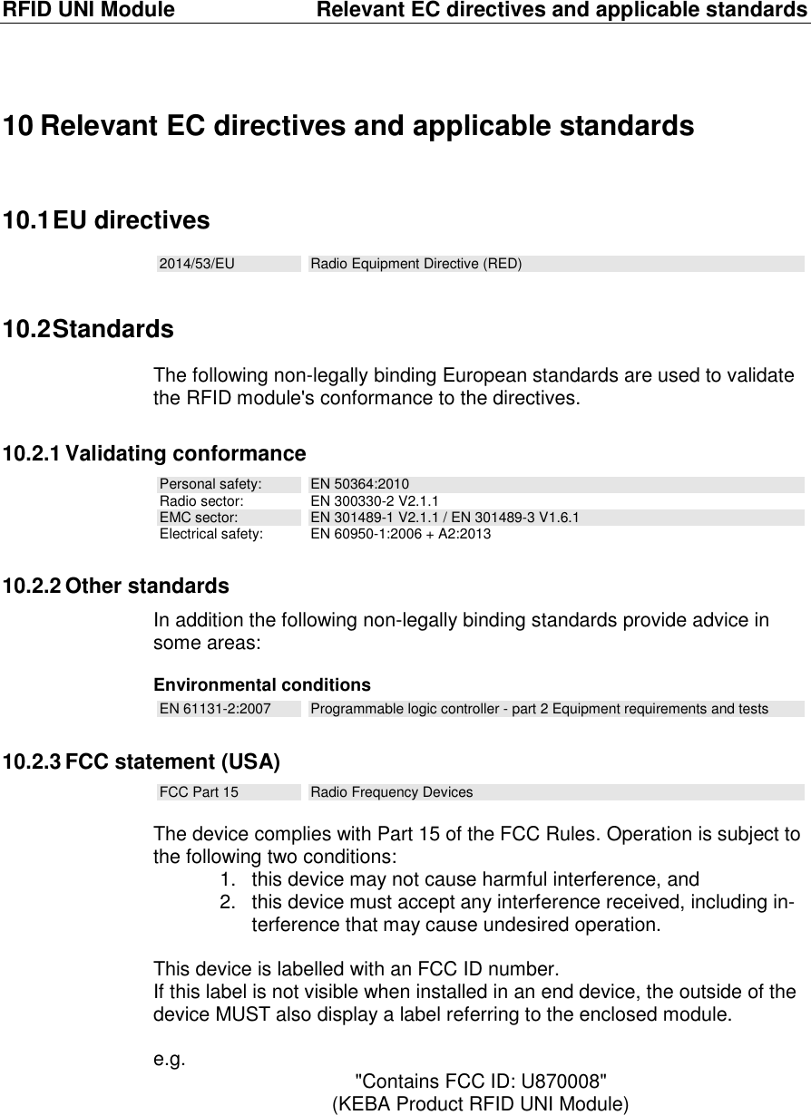 RFID UNI Module  Relevant EC directives and applicable standards 10 Relevant EC directives and applicable standards 10.1 EU directives 2014/53/EU  Radio Equipment Directive (RED) 10.2 Standards The following non-legally binding European standards are used to validate the RFID module&apos;s conformance to the directives. 10.2.1 Validating conformance Personal safety:  EN 50364:2010 Radio sector:  EN 300330-2 V2.1.1 EMC sector:  EN 301489-1 V2.1.1 / EN 301489-3 V1.6.1 Electrical safety:  EN 60950-1:2006 + A2:2013 10.2.2 Other standards In addition the following non-legally binding standards provide advice in some areas:   Environmental conditions EN 61131-2:2007  Programmable logic controller - part 2 Equipment requirements and tests 10.2.3 FCC statement (USA) FCC Part 15  Radio Frequency Devices  The device complies with Part 15 of the FCC Rules. Operation is subject to the following two conditions: 1.  this device may not cause harmful interference, and 2.  this device must accept any interference received, including in-terference that may cause undesired operation.  This device is labelled with an FCC ID number. If this label is not visible when installed in an end device, the outside of the device MUST also display a label referring to the enclosed module.  e.g.  &quot;Contains FCC ID: U870008&quot; (KEBA Product RFID UNI Module) 
