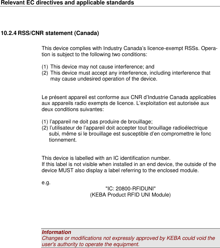 Relevant EC directives and applicable standards   10.2.4 RSS/CNR statement (Canada)  This device complies with Industry Canada’s licence-exempt RSSs. Opera-tion is subject to the following two conditions:  (1) This device may not cause interference; and (2) This device must accept any interference, including interference that may cause undesired operation of the device.   Le présent appareil est conforme aux CNR d’Industrie Canada applicables aux appareils radio exempts de licence. L’exploitation est autorisée aux deux conditions suivantes:   (1) l’appareil ne doit pas produire de brouillage;  (2) l’utilisateur de l’appareil doit accepter tout brouillage radioélectrique       subi, même si le brouillage est susceptible d’en compromettre le fonc         tionnement.   This device is labelled with an IC identification number. If this label is not visible when installed in an end device, the outside of the device MUST also display a label referring to the enclosed module.  e.g.  &quot;IC: 20800-RFIDUNI&quot; (KEBA Product RFID UNI Module)      Information Changes or modifications not expressly approved by KEBA could void the user&apos;s authority to operate the equipment. 