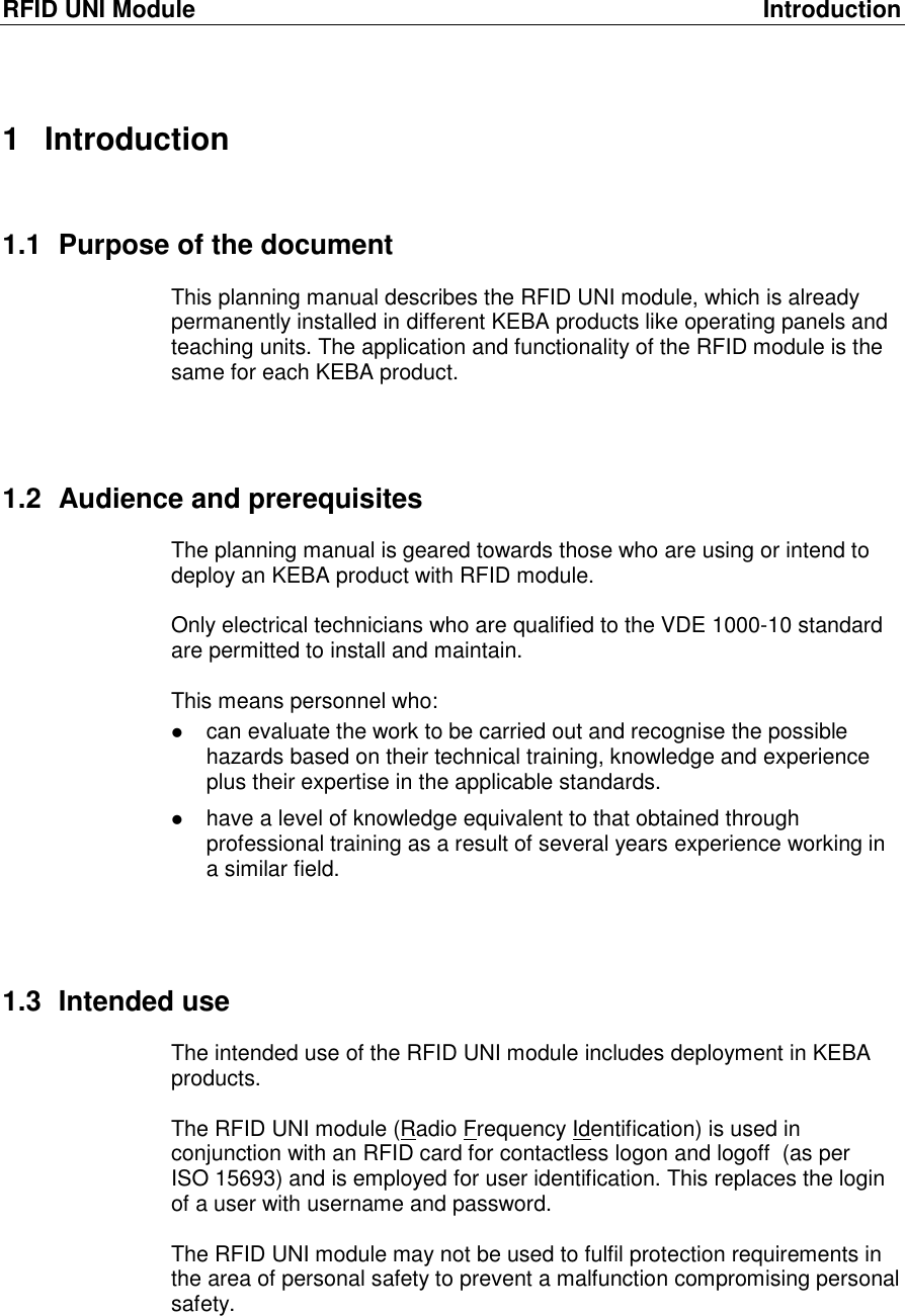 RFID UNI Module  Introduction 1  Introduction 1.1  Purpose of the document This planning manual describes the RFID UNI module, which is already permanently installed in different KEBA products like operating panels and teaching units. The application and functionality of the RFID module is the same for each KEBA product.    1.2  Audience and prerequisites The planning manual is geared towards those who are using or intend to deploy an KEBA product with RFID module.  Only electrical technicians who are qualified to the VDE 1000-10 standard are permitted to install and maintain.  This means personnel who:   can evaluate the work to be carried out and recognise the possible hazards based on their technical training, knowledge and experience plus their expertise in the applicable standards.  have a level of knowledge equivalent to that obtained through professional training as a result of several years experience working in a similar field.    1.3  Intended use The intended use of the RFID UNI module includes deployment in KEBA products.   The RFID UNI module (Radio Frequency Identification) is used in conjunction with an RFID card for contactless logon and logoff  (as per  ISO 15693) and is employed for user identification. This replaces the login of a user with username and password.  The RFID UNI module may not be used to fulfil protection requirements in the area of personal safety to prevent a malfunction compromising personal safety.    