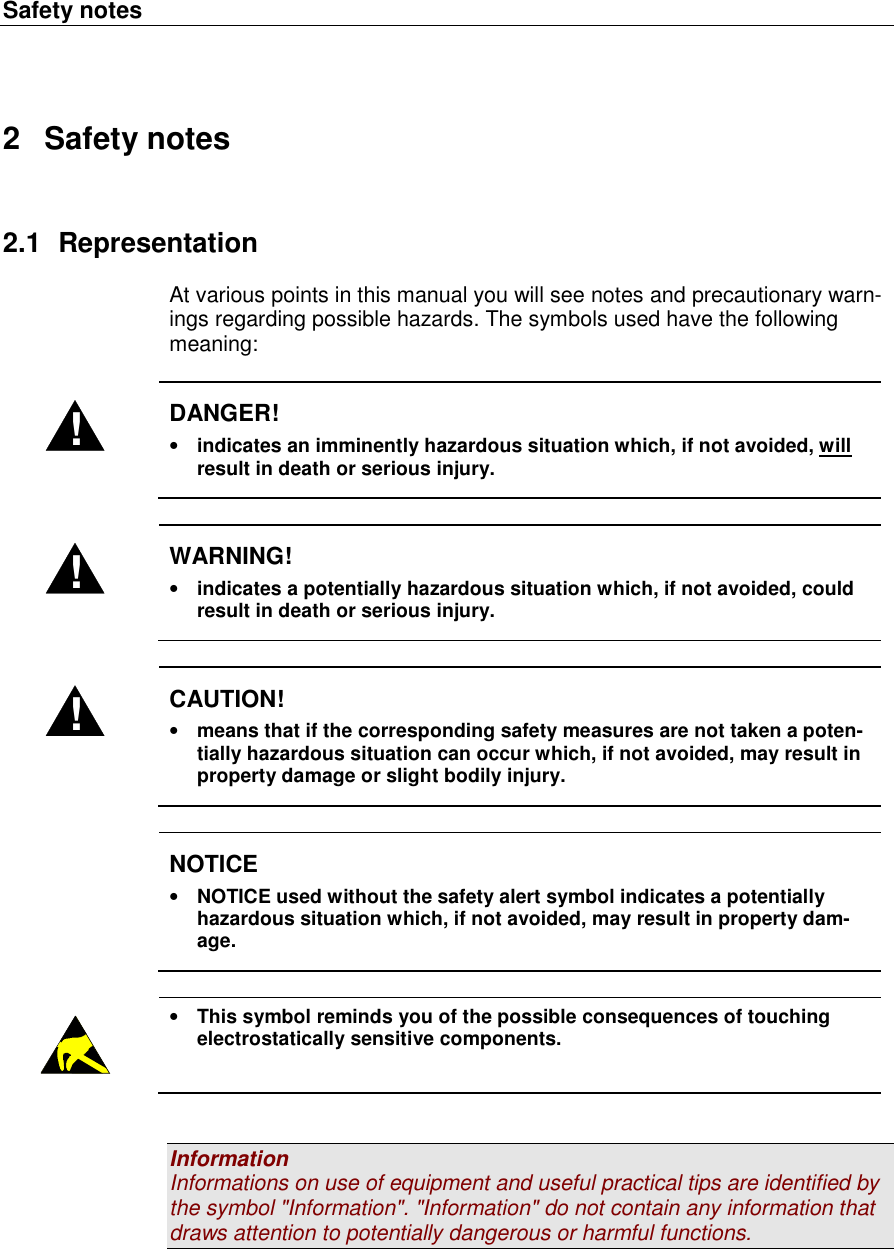 Safety notes   2  Safety notes 2.1  Representation At various points in this manual you will see notes and precautionary warn-ings regarding possible hazards. The symbols used have the following meaning:  ! DANGER! • indicates an imminently hazardous situation which, if not avoided, will result in death or serious injury.  ! WARNING! • indicates a potentially hazardous situation which, if not avoided, could result in death or serious injury.  ! CAUTION! • means that if the corresponding safety measures are not taken a poten-tially hazardous situation can occur which, if not avoided, may result in property damage or slight bodily injury.   NOTICE • NOTICE used without the safety alert symbol indicates a potentially hazardous situation which, if not avoided, may result in property dam-age.   • This symbol reminds you of the possible consequences of touching electrostatically sensitive components.   Information Informations on use of equipment and useful practical tips are identified by the symbol &quot;Information&quot;. &quot;Information&quot; do not contain any information that draws attention to potentially dangerous or harmful functions.   
