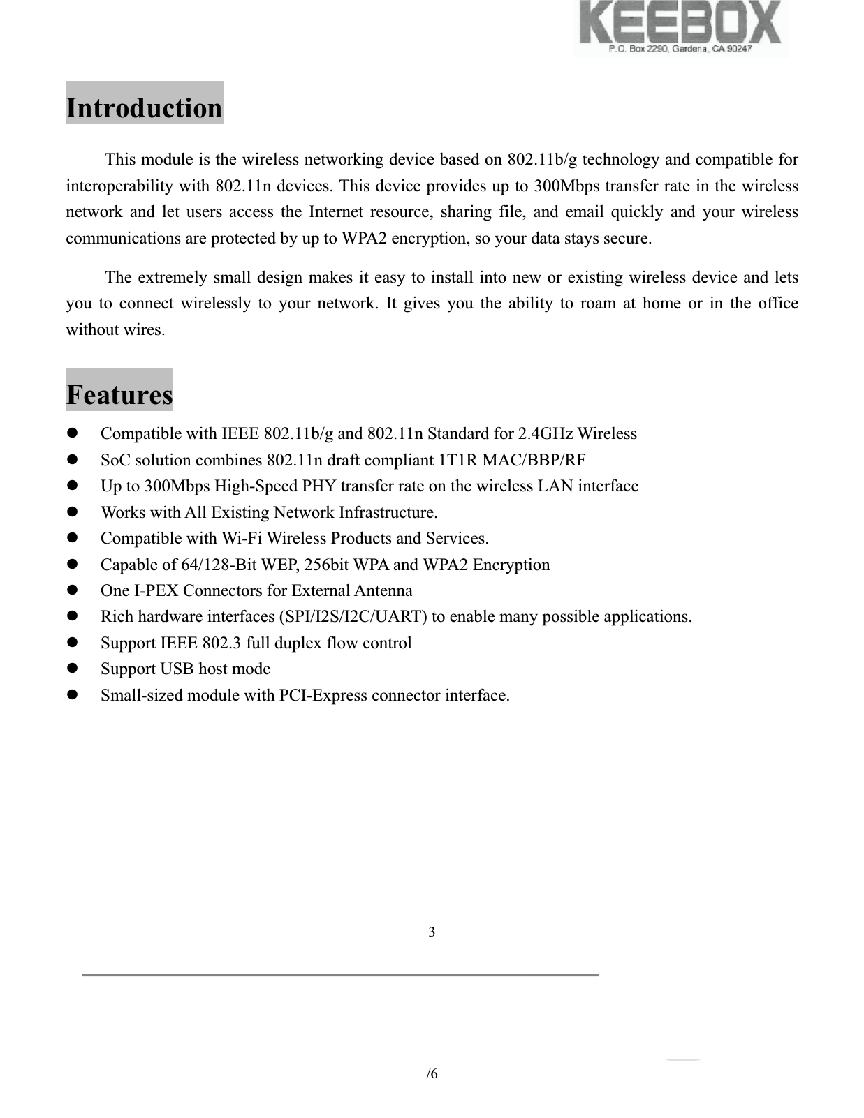           /6 3Introduction This module is the wireless networking device based on 802.11b/g technology and compatible for interoperability with 802.11n devices. This device provides up to 300Mbps transfer rate in the wireless network and let users access the Internet resource, sharing file, and email quickly and your wireless communications are protected by up to WPA2 encryption, so your data stays secure. The extremely small design makes it easy to install into new or existing wireless device and lets you to connect wirelessly to your network. It gives you the ability to roam at home or in the office without wires. Features zCompatible with IEEE 802.11b/g and 802.11n Standard for 2.4GHz Wireless zSoC solution combines 802.11n draft compliant 1T1R MAC/BBP/RF zUp to 300Mbps High-Speed PHY transfer rate on the wireless LAN interface zWorks with All Existing Network Infrastructure. zCompatible with Wi-Fi Wireless Products and Services. zCapable of 64/128-Bit WEP, 256bit WPA and WPA2 Encryption zOne I-PEX Connectors for External Antenna zRich hardware interfaces (SPI/I2S/I2C/UART) to enable many possible applications. zSupport IEEE 802.3 full duplex flow control zSupport USB host mode zSmall-sized module with PCI-Express connector interface. 