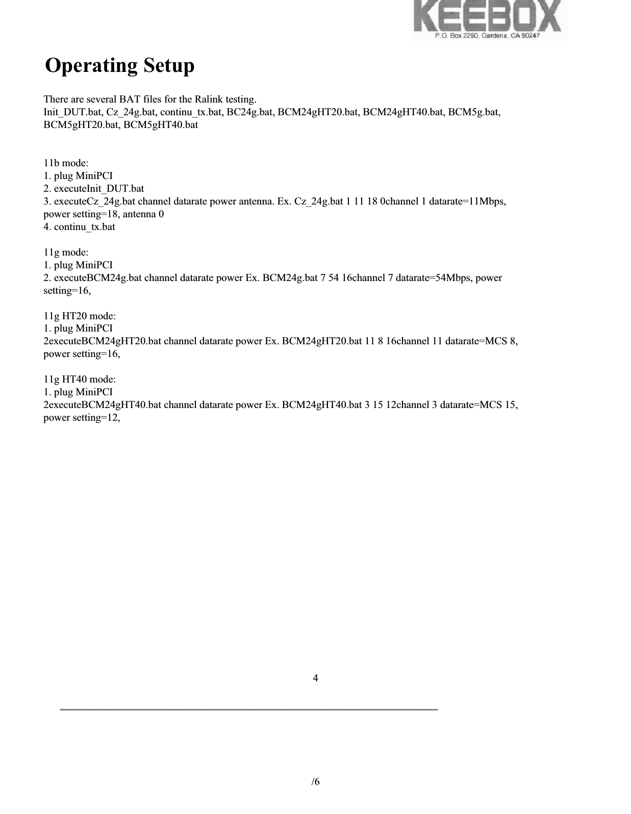 Hardware Block Diagram           /6 4Qmfbtf!tff!uif!gjmf!pg!Cmpdl!ejbhsbn/!There are several BAT files for the Ralink testing.Init_DUT.bat, Cz_24g.bat, continu_tx.bat, BC24g.bat, BCM24gHT20.bat, BCM24gHT40.bat, BCM5g.bat,BCM5gHT20.bat, BCM5gHT40.bat11b mode:1. plug MiniPCI2. executeInit_DUT.bat3. executeCz_24g.bat channel datarate power antenna. Ex. Cz_24g.bat 1 11 18 0channel 1 datarate=11Mbps,power setting=18, antenna 04. continu_tx.bat11g mode:1. plug MiniPCI2. executeBCM24g.bat channel datarate power Ex. BCM24g.bat 7 54 16channel 7 datarate=54Mbps, powersetting=16,11g HT20 mode:1. plug MiniPCI2executeBCM24gHT20.bat channel datarate power Ex. BCM24gHT20.bat 11 8 16channel 11 datarate=MCS 8,power setting=16,11g HT40 mode:1. plug MiniPCI2executeBCM24gHT40.bat channel datarate power Ex. BCM24gHT40.bat 3 15 12channel 3 datarate=MCS 15,power setting=12,Operating Setup
