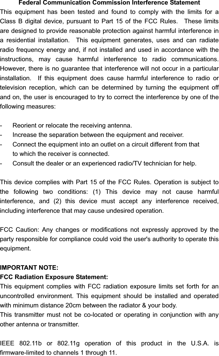 Federal Communication Commission Interference Statement This equipment has been tested and found to comply with the limits for a Class B digital device, pursuant to Part 15 of the FCC Rules.  These limits are designed to provide reasonable protection against harmful interference in a residential installation.  This equipment generates, uses and can radiate radio frequency energy and, if not installed and used in accordance with the instructions, may cause harmful interference to radio communications.  However, there is no guarantee that interference will not occur in a particular installation.  If this equipment does cause harmful interference to radio or television reception, which can be determined by turning the equipment off and on, the user is encouraged to try to correct the interference by one of the following measures: -  Reorient or relocate the receiving antenna. -  Increase the separation between the equipment and receiver. -  Connect the equipment into an outlet on a circuit different from that to which the receiver is connected. -  Consult the dealer or an experienced radio/TV technician for help. This device complies with Part 15 of the FCC Rules. Operation is subject to the following two conditions: (1) This device may not cause harmful interference, and (2) this device must accept any interference received, including interference that may cause undesired operation. FCC Caution: Any changes or modifications not expressly approved by the party responsible for compliance could void the user's authority to operate this equipment.IMPORTANT NOTE: FCC Radiation Exposure Statement: This equipment complies with FCC radiation exposure limits set forth for an uncontrolled environment. This equipment should be installed and operated with minimum distance 20cm between the radiator &amp; your body. This transmitter must not be co-located or operating in conjunction with any other antenna or transmitter. IEEE 802.11b or 802.11g operation of this product in the U.S.A. is firmware-limited to channels 1 through 11. 