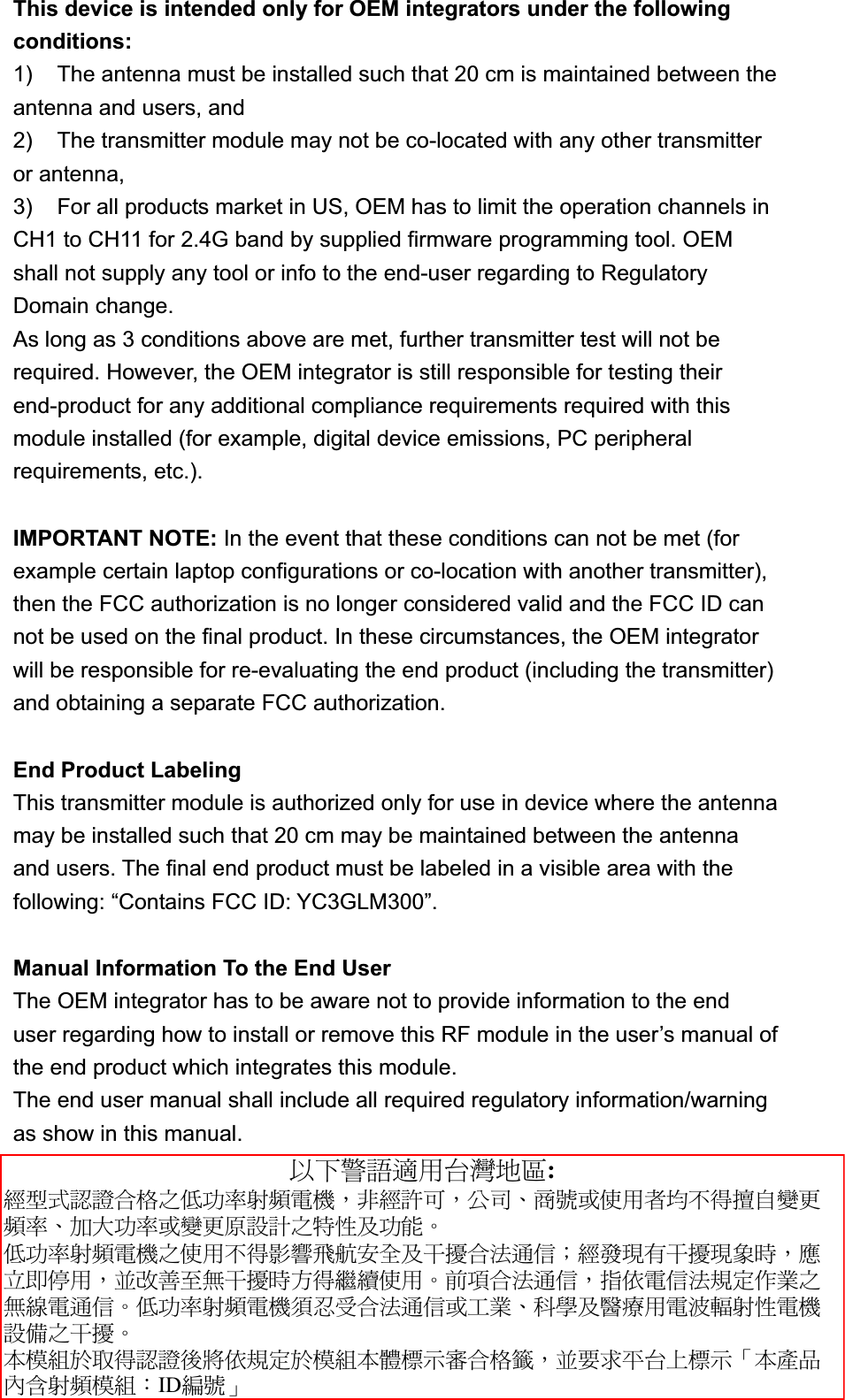 This device is intended only for OEM integrators under the following conditions:1)  The antenna must be installed such that 20 cm is maintained between the antenna and users, and   2)  The transmitter module may not be co-located with any other transmitter or antenna,   3)  For all products market in US, OEM has to limit the operation channels in CH1 to CH11 for 2.4G band by supplied firmware programming tool. OEM shall not supply any tool or info to the end-user regarding to Regulatory Domain change. As long as 3 conditions above are met, further transmitter test will not be required. However, the OEM integrator is still responsible for testing their end-product for any additional compliance requirements required with this module installed (for example, digital device emissions, PC peripheral requirements, etc.). IMPORTANT NOTE: In the event that these conditions can not be met (for example certain laptop configurations or co-location with another transmitter), then the FCC authorization is no longer considered valid and the FCC ID can not be used on the final product. In these circumstances, the OEM integrator will be responsible for re-evaluating the end product (including the transmitter) and obtaining a separate FCC authorization. End Product Labeling This transmitter module is authorized only for use in device where the antenna may be installed such that 20 cm may be maintained between the antenna and users. The final end product must be labeled in a visible area with the following: &ldquo;Contains FCC ID: YC3GLM300&rdquo;.Manual Information To the End User The OEM integrator has to be aware not to provide information to the end user regarding how to install or remove this RF module in the user&rsquo;s manual of the end product which integrates this module. The end user manual shall include all required regulatory information/warning as show in this manual. אՀᤞ፿ᔞش؀᨜چ೴: ᆖীڤᎁᢞٽ௑հ܅פ෷୴᙮ሽᖲ&Delta;ॺᆖ๺ױ&Delta;ֆ׹&Epsilon;೸ᇆࢨࠌشृ݁լ൓ᖐ۞᧢ޓ᙮෷&Epsilon;ףՕפ෷ࢨ᧢ޓ଺๻ૠհ௽ࢤ֗פ౨&Zeta;  ܅פ෷୴᙮ሽᖲհࠌشլ൓ᐙ᥼ଆ౰ڜ٤֗եឫٽऄຏॾ&Iota;ᆖ࿇෼ڶեឫ෼ွழ&Delta;ᚨمܛೖش&Delta;ࠀޏ࿳۟ྤեឫழֱ൓ᤉᥛࠌش&Zeta;ছႈٽऄຏॾ&Delta;ਐࠉሽॾऄ๵ࡳ܂ᄐհྤᒵሽຏॾ&Zeta;܅פ෷୴᙮ሽᖲႊݴ࠹ٽऄຏॾࢨՠᄐ&Epsilon;ઝᖂ֗᠔᛭شሽंᘿ୴ࢤሽᖲ๻ໂհեឫ&Zeta;ʳءᑓิ࣍࠷൓ᎁᢞ৵ലࠉ๵ࡳ࣍ᑓิء᧯ᑑقᐉٽ௑᧘&Delta;ࠀ૞ޣؓ؀Ղᑑق&psi;ءข঴փܶ୴᙮ᑓิ&Kappa;IDᒳᇆ&omega;ʳ